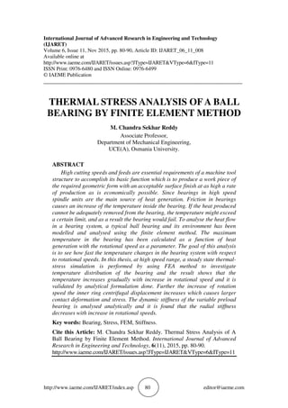 http://www.iaeme.com/IJARET/index.asp 80 editor@iaeme.com
International Journal of Advanced Research in Engineering and Technology
(IJARET)
Volume 6, Issue 11, Nov 2015, pp. 80-90, Article ID: IJARET_06_11_008
Available online at
http://www.iaeme.com/IJARET/issues.asp?JType=IJARET&VType=6&IType=11
ISSN Print: 0976-6480 and ISSN Online: 0976-6499
© IAEME Publication
___________________________________________________________________________
THERMAL STRESS ANALYSIS OFA BALL
BEARING BY FINITE ELEMENT METHOD
M. Chandra Sekhar Reddy
Associate Professor,
Department of Mechanical Engineering,
UCE(A), Osmania University.
ABSTRACT
High cutting speeds and feeds are essential requirements of a machine tool
structure to accomplish its basic function which is to produce a work piece of
the required geometric form with an acceptable surface finish at as high a rate
of production as is economically possible. Since bearings in high speed
spindle units are the main source of heat generation. Friction in bearings
causes an increase of the temperature inside the bearing. If the heat produced
cannot be adequately removed from the bearing, the temperature might exceed
a certain limit, and as a result the bearing would fail. To analyse the heat flow
in a bearing system, a typical ball bearing and its environment has been
modelled and analysed using the finite element method. The maximum
temperature in the bearing has been calculated as a function of heat
generation with the rotational speed as a parameter. The goal of this analysis
is to see how fast the temperature changes in the bearing system with respect
to rotational speeds. In this thesis, at high speed range, a steady state thermal-
stress simulation is performed by using FEA method to investigate
temperature distribution of the bearing and the result shows that the
temperature increases gradually with increase in rotational speed and it is
validated by analytical formulation done. Further the increase of rotation
speed the inner ring centrifugal displacement increases which causes larger
contact deformation and stress. The dynamic stiffness of the variable preload
bearing is analysed analytically and it is found that the radial stiffness
decreases with increase in rotational speeds.
Key words: Bearing, Stress, FEM, Stiffness.
Cite this Article: M. Chandra Sekhar Reddy. Thermal Stress Analysis of A
Ball Bearing by Finite Element Method. International Journal of Advanced
Research in Engineering and Technology, 6(11), 2015, pp. 80-90.
http://www.iaeme.com/IJARET/issues.asp?JType=IJARET&VType=6&IType=11
 