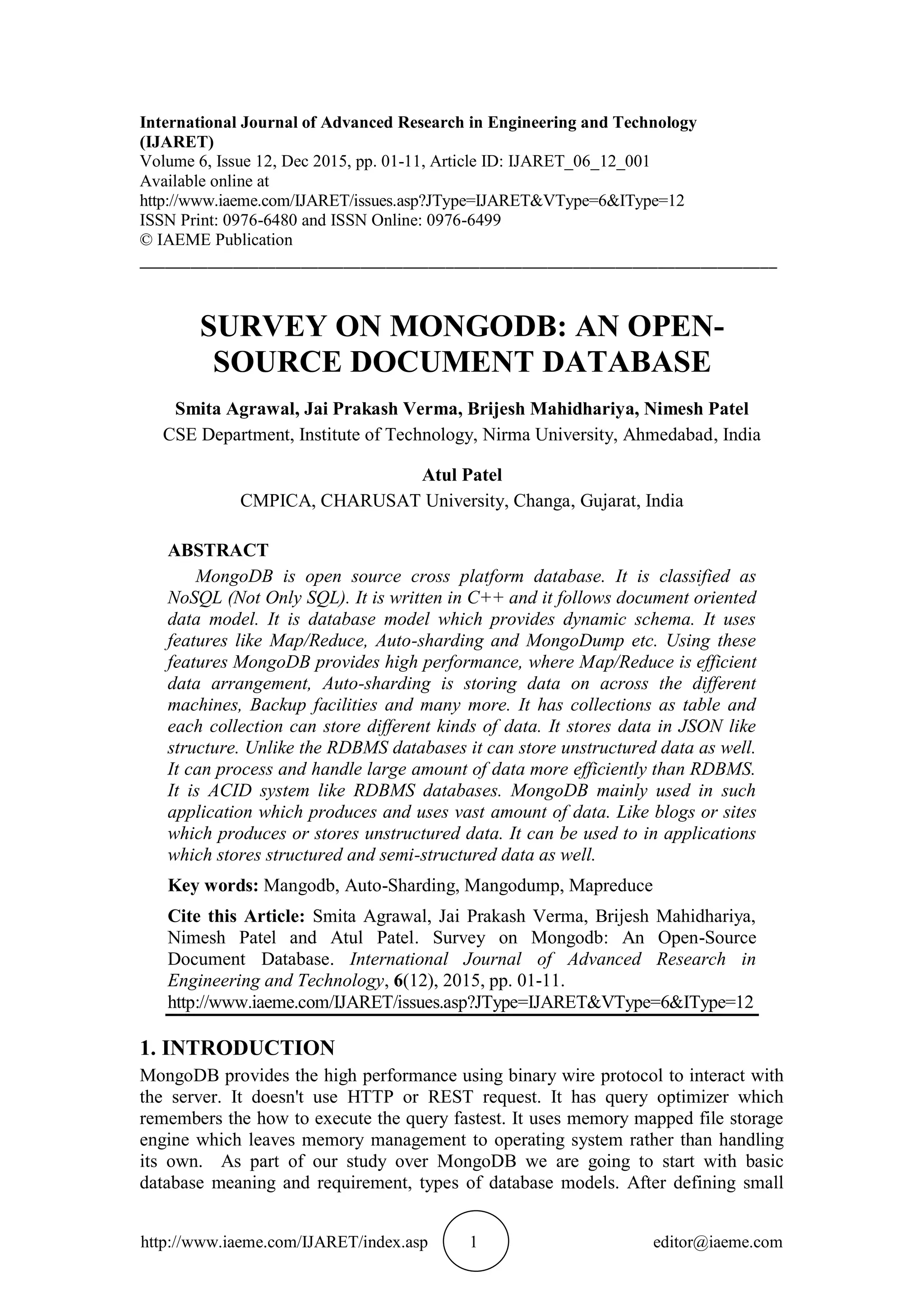 http://www.iaeme.com/IJARET/index.asp 1 editor@iaeme.com International Journal of Advanced Research in Engineering and Technology (IJARET) Volume 6, Issue 12, Dec 2015, pp. 01-11, Article ID: IJARET_06_12_001 Available online at http://www.iaeme.com/IJARET/issues.asp?JType=IJARET&VType=6&IType=12 ISSN Print: 0976-6480 and ISSN Online: 0976-6499 © IAEME Publication ___________________________________________________________________________ SURVEY ON MONGODB: AN OPEN- SOURCE DOCUMENT DATABASE Smita Agrawal, Jai Prakash Verma, Brijesh Mahidhariya, Nimesh Patel CSE Department, Institute of Technology, Nirma University, Ahmedabad, India Atul Patel CMPICA, CHARUSAT University, Changa, Gujarat, India ABSTRACT MongoDB is open source cross platform database. It is classified as NoSQL (Not Only SQL). It is written in C++ and it follows document oriented data model. It is database model which provides dynamic schema. It uses features like Map/Reduce, Auto-sharding and MongoDump etc. Using these features MongoDB provides high performance, where Map/Reduce is efficient data arrangement, Auto-sharding is storing data on across the different machines, Backup facilities and many more. It has collections as table and each collection can store different kinds of data. It stores data in JSON like structure. Unlike the RDBMS databases it can store unstructured data as well. It can process and handle large amount of data more efficiently than RDBMS. It is ACID system like RDBMS databases. MongoDB mainly used in such application which produces and uses vast amount of data. Like blogs or sites which produces or stores unstructured data. It can be used to in applications which stores structured and semi-structured data as well. Key words: Mangodb, Auto-Sharding, Mangodump, Mapreduce Cite this Article: Smita Agrawal, Jai Prakash Verma, Brijesh Mahidhariya, Nimesh Patel and Atul Patel. Survey on Mongodb: An Open-Source Document Database. International Journal of Advanced Research in Engineering and Technology, 6(12), 2015, pp. 01-11. http://www.iaeme.com/IJARET/issues.asp?JType=IJARET&VType=6&IType=12 1. INTRODUCTION MongoDB provides the high performance using binary wire protocol to interact with the server. It doesn't use HTTP or REST request. It has query optimizer which remembers the how to execute the query fastest. It uses memory mapped file storage engine which leaves memory management to operating system rather than handling its own. As part of our study over MongoDB we are going to start with basic database meaning and requirement, types of database models. After defining small 