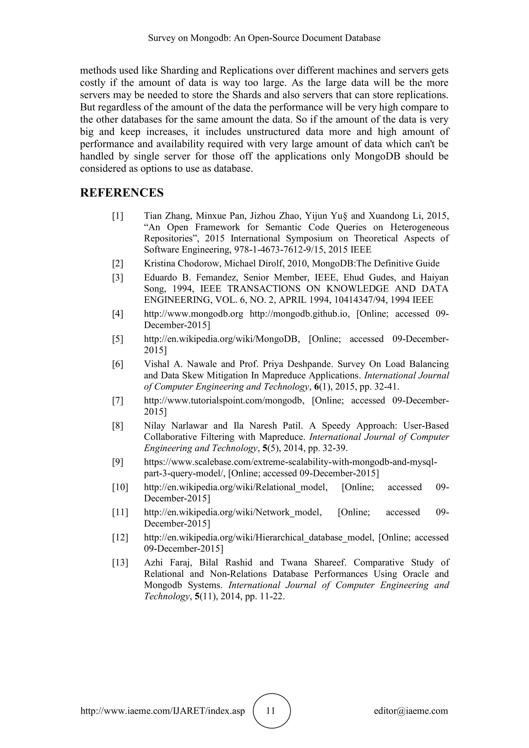 Survey on Mongodb: An Open-Source Document Database http://www.iaeme.com/IJARET/index.asp 11 editor@iaeme.com methods used like Sharding and Replications over different machines and servers gets costly if the amount of data is way too large. As the large data will be the more servers may be needed to store the Shards and also servers that can store replications. But regardless of the amount of the data the performance will be very high compare to the other databases for the same amount the data. So if the amount of the data is very big and keep increases, it includes unstructured data more and high amount of performance and availability required with very large amount of data which can't be handled by single server for those off the applications only MongoDB should be considered as options to use as database. REFERENCES [1] Tian Zhang, Minxue Pan, Jizhou Zhao, Yijun Yu§ and Xuandong Li, 2015, “An Open Framework for Semantic Code Queries on Heterogeneous Repositories”, 2015 International Symposium on Theoretical Aspects of Software Engineering, 978-1-4673-7612-9/15, 2015 IEEE [2] Kristina Chodorow, Michael Dirolf, 2010, MongoDB:The Definitive Guide [3] Eduardo B. Femandez, Senior Member, IEEE, Ehud Gudes, and Haiyan Song, 1994, IEEE TRANSACTlONS ON KNOWLEDGE AND DATA ENGINEERING, VOL. 6, NO. 2, APRIL 1994, 10414347/94, 1994 IEEE [4] http://www.mongodb.org http://mongodb.github.io, [Online; accessed 09- December-2015] [5] http://en.wikipedia.org/wiki/MongoDB, [Online; accessed 09-December- 2015] [6] Vishal A. Nawale and Prof. Priya Deshpande. Survey On Load Balancing and Data Skew Mitigation In Mapreduce Applications. International Journal of Computer Engineering and Technology, 6(1), 2015, pp. 32-41. [7] http://www.tutorialspoint.com/mongodb, [Online; accessed 09-December- 2015] [8] Nilay Narlawar and Ila Naresh Patil. A Speedy Approach: User-Based Collaborative Filtering with Mapreduce. International Journal of Computer Engineering and Technology, 5(5), 2014, pp. 32-39. [9] https://www.scalebase.com/extreme-scalability-with-mongodb-and-mysql- part-3-query-model/, [Online; accessed 09-December-2015] [10] http://en.wikipedia.org/wiki/Relational_model, [Online; accessed 09- December-2015] [11] http://en.wikipedia.org/wiki/Network_model, [Online; accessed 09- December-2015] [12] http://en.wikipedia.org/wiki/Hierarchical_database_model, [Online; accessed 09-December-2015] [13] Azhi Faraj, Bilal Rashid and Twana Shareef. Comparative Study of Relational and Non-Relations Database Performances Using Oracle and Mongodb Systems. International Journal of Computer Engineering and Technology, 5(11), 2014, pp. 11-22. 