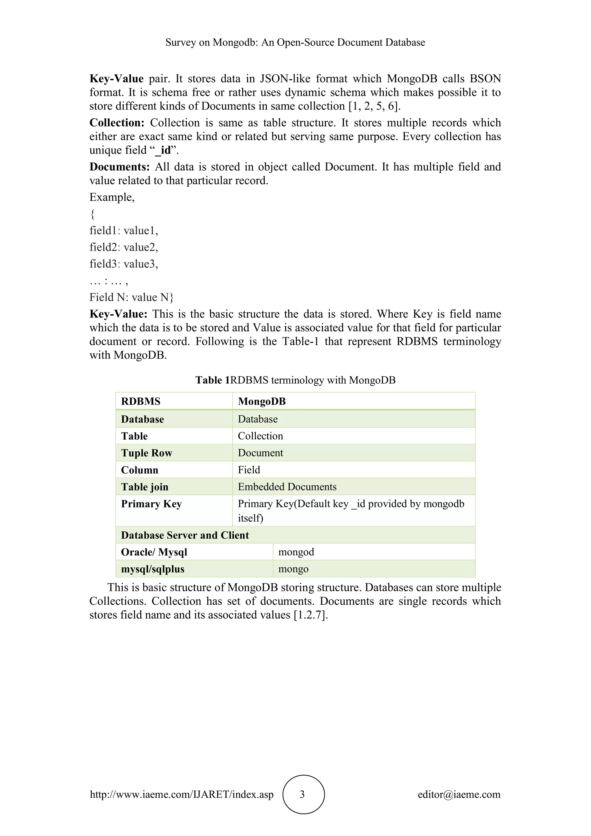 Survey on Mongodb: An Open-Source Document Database http://www.iaeme.com/IJARET/index.asp 3 editor@iaeme.com Key-Value pair. It stores data in JSON-like format which MongoDB calls BSON format. It is schema free or rather uses dynamic schema which makes possible it to store different kinds of Documents in same collection [1, 2, 5, 6]. Collection: Collection is same as table structure. It stores multiple records which either are exact same kind or related but serving same purpose. Every collection has unique field “_id”. Documents: All data is stored in object called Document. It has multiple field and value related to that particular record. Example, { field1: value1, field2: value2, field3: value3, … : … , Field N: value N} Key-Value: This is the basic structure the data is stored. Where Key is field name which the data is to be stored and Value is associated value for that field for particular document or record. Following is the Table-1 that represent RDBMS terminology with MongoDB. Table 1RDBMS terminology with MongoDB RDBMS MongoDB Database Database Table Collection Tuple Row Document Column Field Table join Embedded Documents Primary Key Primary Key(Default key _id provided by mongodb itself) Database Server and Client Oracle/ Mysql mongod mysql/sqlplus mongo This is basic structure of MongoDB storing structure. Databases can store multiple Collections. Collection has set of documents. Documents are single records which stores field name and its associated values [1.2.7]. 