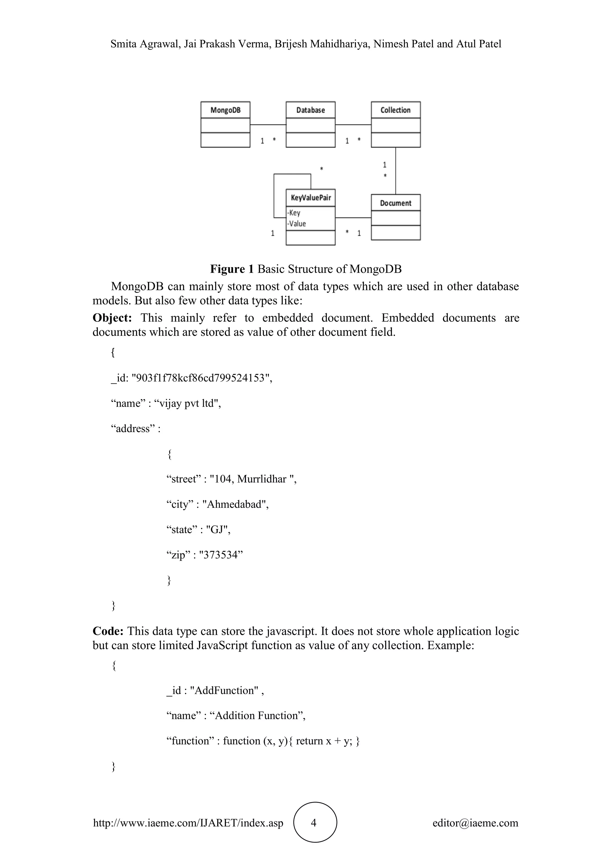 Smita Agrawal, Jai Prakash Verma, Brijesh Mahidhariya, Nimesh Patel and Atul Patel http://www.iaeme.com/IJARET/index.asp 4 editor@iaeme.com Figure 1 Basic Structure of MongoDB MongoDB can mainly store most of data types which are used in other database models. But also few other data types like: Object: This mainly refer to embedded document. Embedded documents are documents which are stored as value of other document field. { _id: "903f1f78kcf86cd799524153", “name” : “vijay pvt ltd", “address” : { “street” : "104, Murrlidhar ", “city” : "Ahmedabad", “state” : "GJ", “zip” : "373534” } } Code: This data type can store the javascript. It does not store whole application logic but can store limited JavaScript function as value of any collection. Example: { _id : "AddFunction" , “name” : “Addition Function”, “function” : function (x, y){ return x + y; } } 