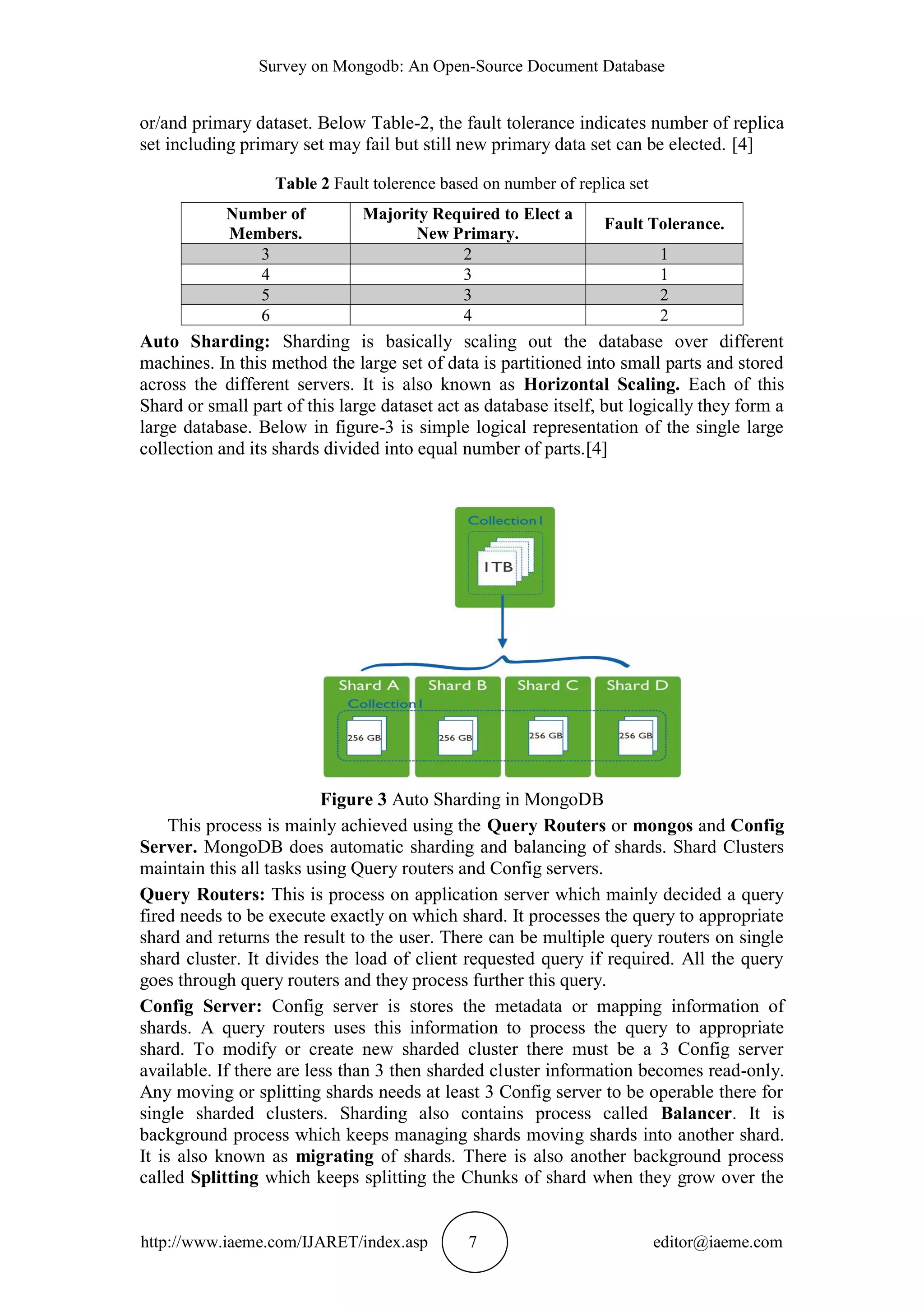 Survey on Mongodb: An Open-Source Document Database http://www.iaeme.com/IJARET/index.asp 7 editor@iaeme.com or/and primary dataset. Below Table-2, the fault tolerance indicates number of replica set including primary set may fail but still new primary data set can be elected. [4] Table 2 Fault tolerence based on number of replica set Number of Members. Majority Required to Elect a New Primary. Fault Tolerance. 3 2 1 4 3 1 5 3 2 6 4 2 Auto Sharding: Sharding is basically scaling out the database over different machines. In this method the large set of data is partitioned into small parts and stored across the different servers. It is also known as Horizontal Scaling. Each of this Shard or small part of this large dataset act as database itself, but logically they form a large database. Below in figure-3 is simple logical representation of the single large collection and its shards divided into equal number of parts.[4] Figure 3 Auto Sharding in MongoDB This process is mainly achieved using the Query Routers or mongos and Config Server. MongoDB does automatic sharding and balancing of shards. Shard Clusters maintain this all tasks using Query routers and Config servers. Query Routers: This is process on application server which mainly decided a query fired needs to be execute exactly on which shard. It processes the query to appropriate shard and returns the result to the user. There can be multiple query routers on single shard cluster. It divides the load of client requested query if required. All the query goes through query routers and they process further this query. Config Server: Config server is stores the metadata or mapping information of shards. A query routers uses this information to process the query to appropriate shard. To modify or create new sharded cluster there must be a 3 Config server available. If there are less than 3 then sharded cluster information becomes read-only. Any moving or splitting shards needs at least 3 Config server to be operable there for single sharded clusters. Sharding also contains process called Balancer. It is background process which keeps managing shards moving shards into another shard. It is also known as migrating of shards. There is also another background process called Splitting which keeps splitting the Chunks of shard when they grow over the 