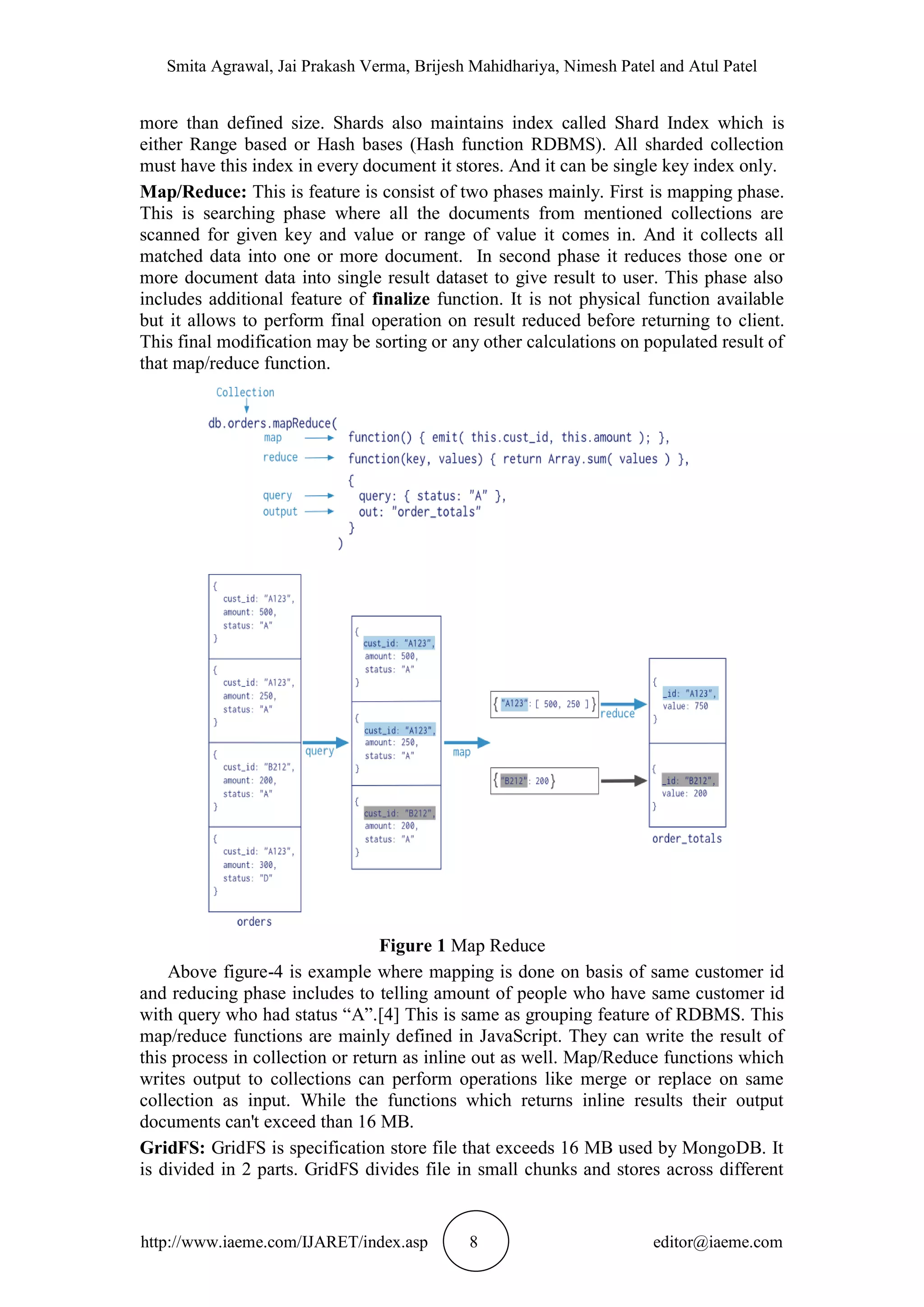 Smita Agrawal, Jai Prakash Verma, Brijesh Mahidhariya, Nimesh Patel and Atul Patel http://www.iaeme.com/IJARET/index.asp 8 editor@iaeme.com more than defined size. Shards also maintains index called Shard Index which is either Range based or Hash bases (Hash function RDBMS). All sharded collection must have this index in every document it stores. And it can be single key index only. Map/Reduce: This is feature is consist of two phases mainly. First is mapping phase. This is searching phase where all the documents from mentioned collections are scanned for given key and value or range of value it comes in. And it collects all matched data into one or more document. In second phase it reduces those one or more document data into single result dataset to give result to user. This phase also includes additional feature of finalize function. It is not physical function available but it allows to perform final operation on result reduced before returning to client. This final modification may be sorting or any other calculations on populated result of that map/reduce function. Figure 1 Map Reduce Above figure-4 is example where mapping is done on basis of same customer id and reducing phase includes to telling amount of people who have same customer id with query who had status “A”.[4] This is same as grouping feature of RDBMS. This map/reduce functions are mainly defined in JavaScript. They can write the result of this process in collection or return as inline out as well. Map/Reduce functions which writes output to collections can perform operations like merge or replace on same collection as input. While the functions which returns inline results their output documents can't exceed than 16 MB. GridFS: GridFS is specification store file that exceeds 16 MB used by MongoDB. It is divided in 2 parts. GridFS divides file in small chunks and stores across different 