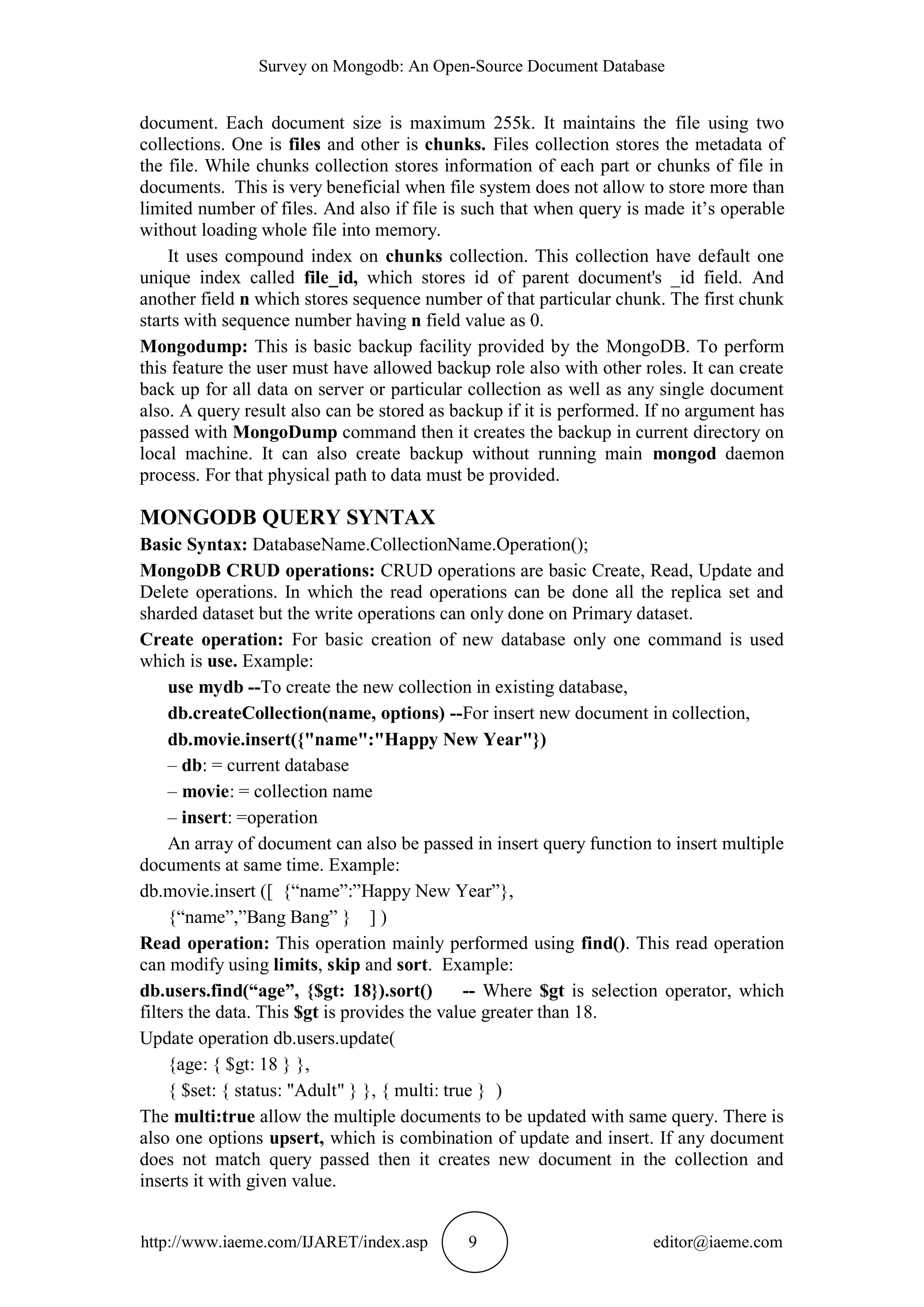Survey on Mongodb: An Open-Source Document Database http://www.iaeme.com/IJARET/index.asp 9 editor@iaeme.com document. Each document size is maximum 255k. It maintains the file using two collections. One is files and other is chunks. Files collection stores the metadata of the file. While chunks collection stores information of each part or chunks of file in documents. This is very beneficial when file system does not allow to store more than limited number of files. And also if file is such that when query is made it’s operable without loading whole file into memory. It uses compound index on chunks collection. This collection have default one unique index called file_id, which stores id of parent document's _id field. And another field n which stores sequence number of that particular chunk. The first chunk starts with sequence number having n field value as 0. Mongodump: This is basic backup facility provided by the MongoDB. To perform this feature the user must have allowed backup role also with other roles. It can create back up for all data on server or particular collection as well as any single document also. A query result also can be stored as backup if it is performed. If no argument has passed with MongoDump command then it creates the backup in current directory on local machine. It can also create backup without running main mongod daemon process. For that physical path to data must be provided. MONGODB QUERY SYNTAX Basic Syntax: DatabaseName.CollectionName.Operation(); MongoDB CRUD operations: CRUD operations are basic Create, Read, Update and Delete operations. In which the read operations can be done all the replica set and sharded dataset but the write operations can only done on Primary dataset. Create operation: For basic creation of new database only one command is used which is use. Example: use mydb --To create the new collection in existing database, db.createCollection(name, options) --For insert new document in collection, db.movie.insert({"name":"Happy New Year"}) – db: = current database – movie: = collection name – insert: =operation An array of document can also be passed in insert query function to insert multiple documents at same time. Example: db.movie.insert ([ {“name”:”Happy New Year”}, {“name”,”Bang Bang” } ] ) Read operation: This operation mainly performed using find(). This read operation can modify using limits, skip and sort. Example: db.users.find(“age”, {$gt: 18}).sort() -- Where $gt is selection operator, which filters the data. This $gt is provides the value greater than 18. Update operation db.users.update( {age: { $gt: 18 } }, { $set: { status: "Adult" } }, { multi: true } ) The multi:true allow the multiple documents to be updated with same query. There is also one options upsert, which is combination of update and insert. If any document does not match query passed then it creates new document in the collection and inserts it with given value. 