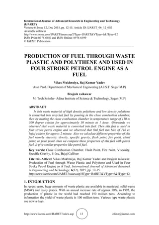 http://www.iaeme.com/IJARET/index.asp 12 editor@iaeme.com
International Journal of Advanced Research in Engineering and Technology
(IJARET)
Volume 6, Issue 12, Dec 2015, pp. 12-15, Article ID: IJARET_06_12_002
Available online at
http://www.iaeme.com/IJARET/issues.asp?JType=IJARET&VType=6&IType=12
ISSN Print: 0976-6480 and ISSN Online: 0976-6499
© IAEME Publication
___________________________________________________________________________
PRODUCTION OF FUEL THROUGH WASTE
PLASTIC AND POLYTHENE AND USED IN
FOUR STROKE PETROL ENGINE AS A
FUEL
Vikas Mukhraiya, Raj Kumar Yadav
Asst. Prof. Department of Mechanical Engineering (A.I.S.T. Sagar M.P)
Brajesh raikawar
M. Tech Scholar- Adina Institute of Science & Technology, Sagar (M.P)
ABSTRACT
In this waste material of high density polythene and low density polythene
is converted into recycled fuel by pouring in the close combustion chamber,
then by heating the close combustion chamber in temperature range of 110 to
300 degree celsius for approximately 30 minute to 1 hour. Afterwards we
observed that waste material is converted into fuel. Then this fuel is used in
four stroke petrol engine and we observed that 8ml fuel run bike of 110 cc
bajaj caliver for approx 2 minute. Also we calculate different properties of this
fuel namely viscosity, density, specific gravity, flash point, fire point, cloud
point, or pour point .then we compare these properties of this fuel with petrol
fuel. It give similar properties like petrol fuel.
Key words: Close Combustion Chamber, Flash Point, Fire Point, Viscosity,
Specific Gravity, 110cc, Bajaj Calliver
Cite this Article: Vikas Mukhraiya, Raj Kumar Yadav and Brajesh raikawar,
Production of Fuel through Waste Plastic and Polythene and Used in Four
Stroke Petrol Engine as A Fuel. International Journal of Advanced Research
in Engineering and Technology, 6(12), 2015, pp. 12-15.
http://www.iaeme.com/IJARET/issues.asp?JType=IJARET&VType=6&IType=12
1. INTODUCTION
In recent years, huge amounts of waste plastic are available in municipal solid waste
(MSW) and many places. With an annual increase rate of approx 50%, in 1995, the
production of plastic in the world had reached 150 million tons. According to
information the yield of waste plastic is 100 million tons. Various type waste plastic
use now a days.
 