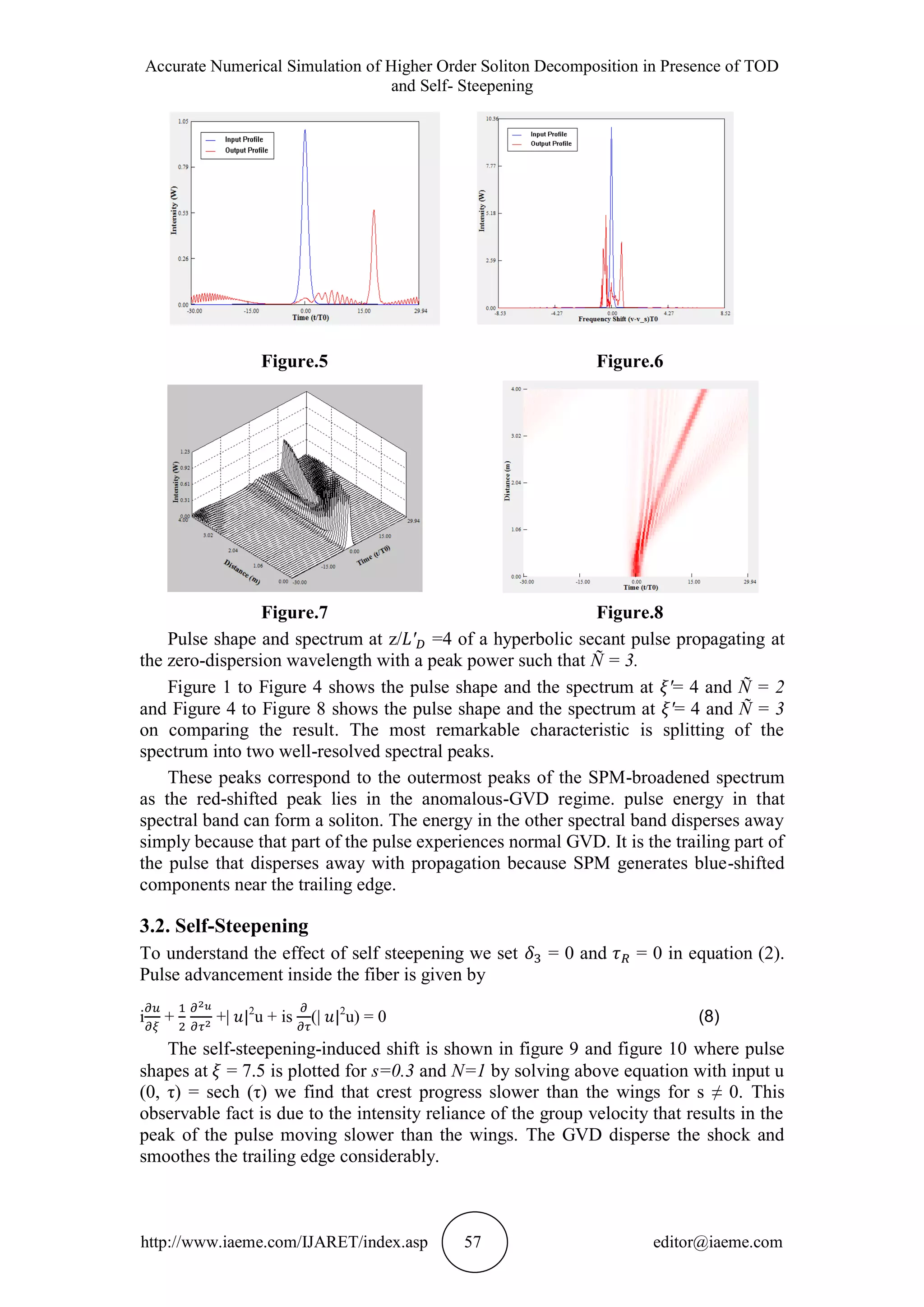 Accurate Numerical Simulation of Higher Order Soliton Decomposition in Presence of TOD
and Self- Steepening
http://www.iaeme.com/IJARET/index.asp 57 editor@iaeme.com
Figure.5 Figure.6
Figure.7 Figure.8
Pulse shape and spectrum at z/ =4 of a hyperbolic secant pulse propagating at
the zero-dispersion wavelength with a peak power such that Ñ = 3.
Figure 1 to Figure 4 shows the pulse shape and the spectrum at = 4 and Ñ = 2
and Figure 4 to Figure 8 shows the pulse shape and the spectrum at = 4 and Ñ = 3
on comparing the result. The most remarkable characteristic is splitting of the
spectrum into two well-resolved spectral peaks.
These peaks correspond to the outermost peaks of the SPM-broadened spectrum
as the red-shifted peak lies in the anomalous-GVD regime. pulse energy in that
spectral band can form a soliton. The energy in the other spectral band disperses away
simply because that part of the pulse experiences normal GVD. It is the trailing part of
the pulse that disperses away with propagation because SPM generates blue-shifted
components near the trailing edge.
3.2. Self-Steepening
To understand the effect of self steepening we set = 0 and = 0 in equation (2).
Pulse advancement inside the fiber is given by
i + +| 2
u + is (| 2
u) = 0 (8)
The self-steepening-induced shift is shown in figure 9 and figure 10 where pulse
shapes at = 7.5 is plotted for s=0.3 and N=1 by solving above equation with input u
(0, τ) = sech (τ) we find that crest progress slower than the wings for s ≠ 0. This
observable fact is due to the intensity reliance of the group velocity that results in the
peak of the pulse moving slower than the wings. The GVD disperse the shock and
smoothes the trailing edge considerably.
 