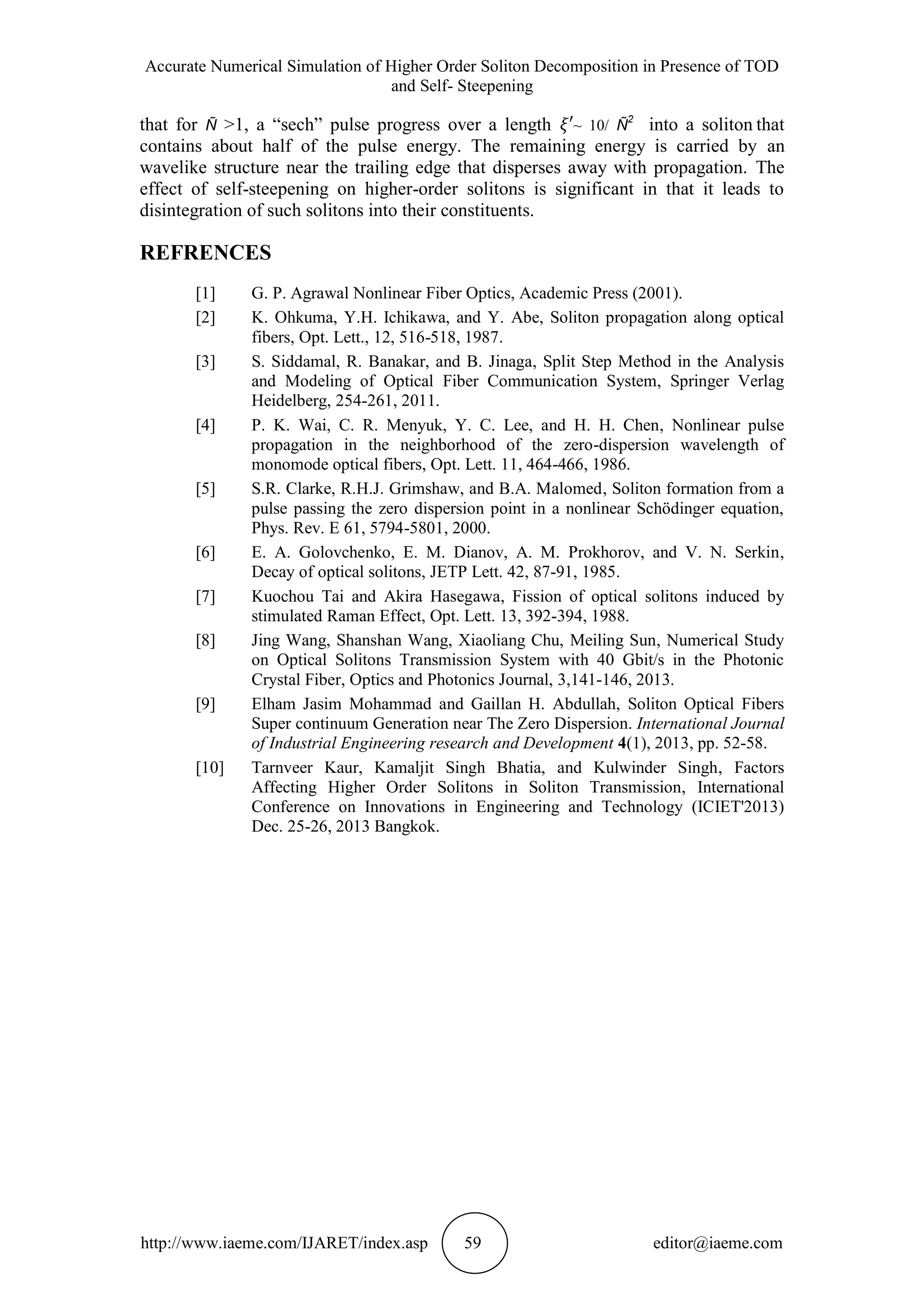 Accurate Numerical Simulation of Higher Order Soliton Decomposition in Presence of TOD
and Self- Steepening
http://www.iaeme.com/IJARET/index.asp 59 editor@iaeme.com
that for Ñ >1, a “sech” pulse progress over a length ~ 10/ Ñ
2
 into a soliton that
contains about half of the pulse energy. The remaining energy is carried by an
wavelike structure near the trailing edge that disperses away with propagation. The
effect of self-steepening on higher-order solitons is significant in that it leads to
disintegration of such solitons into their constituents.
REFRENCES
[1] G. P. Agrawal Nonlinear Fiber Optics, Academic Press (2001).
[2] K. Ohkuma, Y.H. Ichikawa, and Y. Abe, Soliton propagation along optical
fibers, Opt. Lett., 12, 516-518, 1987.
[3] S. Siddamal, R. Banakar, and B. Jinaga, Split Step Method in the Analysis
and Modeling of Optical Fiber Communication System, Springer Verlag
Heidelberg, 254-261, 2011.
[4] P. K. Wai, C. R. Menyuk, Y. C. Lee, and H. H. Chen, Nonlinear pulse
propagation in the neighborhood of the zero-dispersion wavelength of
monomode optical fibers, Opt. Lett. 11, 464-466, 1986.
[5] S.R. Clarke, R.H.J. Grimshaw, and B.A. Malomed, Soliton formation from a
pulse passing the zero dispersion point in a nonlinear Schödinger equation,
Phys. Rev. E 61, 5794-5801, 2000.
[6] E. A. Golovchenko, E. M. Dianov, A. M. Prokhorov, and V. N. Serkin,
Decay of optical solitons, JETP Lett. 42, 87-91, 1985.
[7] Kuochou Tai and Akira Hasegawa, Fission of optical solitons induced by
stimulated Raman Effect, Opt. Lett. 13, 392-394, 1988.
[8] Jing Wang, Shanshan Wang, Xiaoliang Chu, Meiling Sun, Numerical Study
on Optical Solitons Transmission System with 40 Gbit/s in the Photonic
Crystal Fiber, Optics and Photonics Journal, 3,141-146, 2013.
[9] Elham Jasim Mohammad and Gaillan H. Abdullah, Soliton Optical Fibers
Super continuum Generation near The Zero Dispersion. International Journal
of Industrial Engineering research and Development 4(1), 2013, pp. 52-58.
[10] Tarnveer Kaur, Kamaljit Singh Bhatia, and Kulwinder Singh, Factors
Affecting Higher Order Solitons in Soliton Transmission, International
Conference on Innovations in Engineering and Technology (ICIET'2013)
Dec. 25-26, 2013 Bangkok.
 