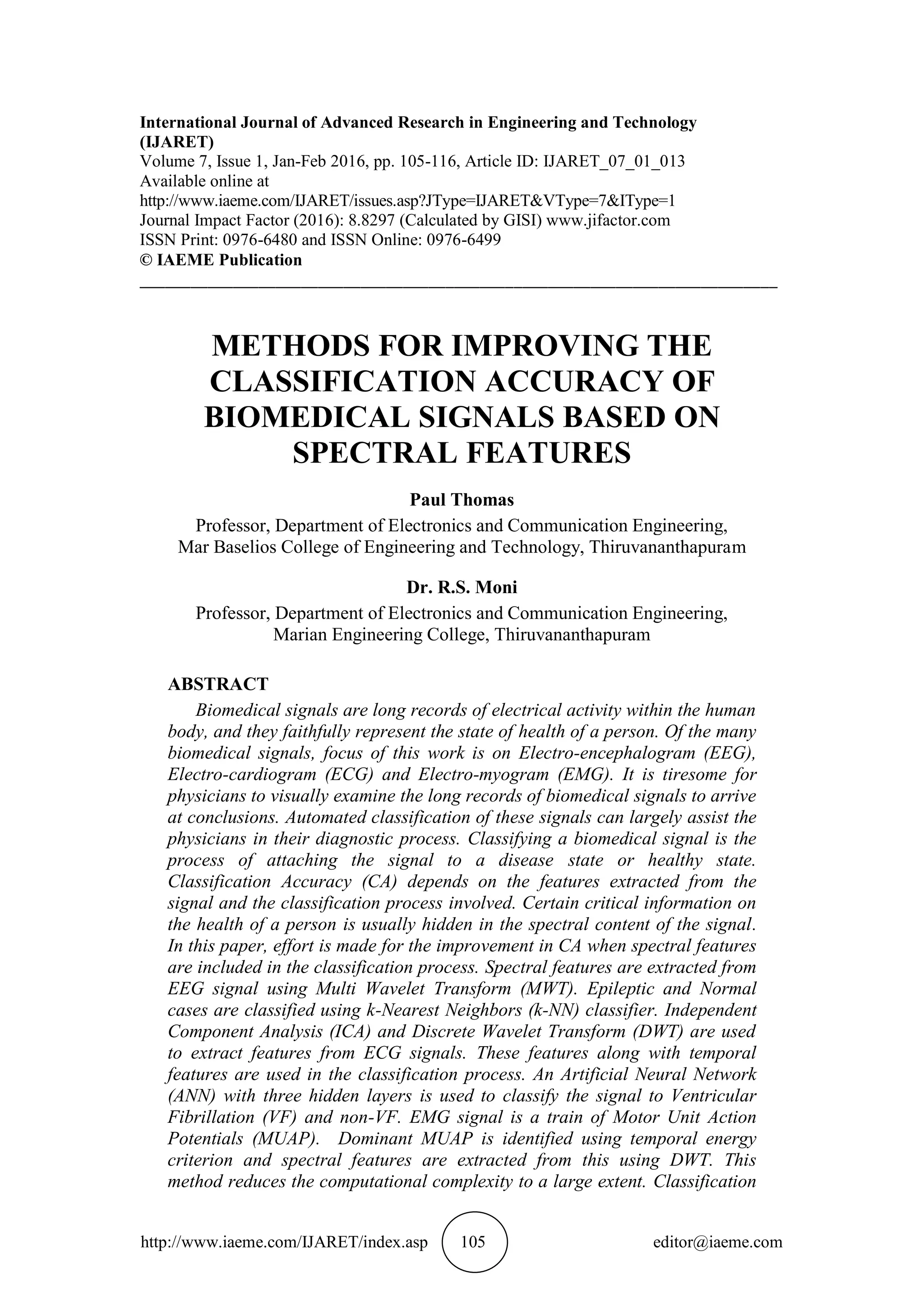 http://www.iaeme.com/IJARET/index.asp 105 editor@iaeme.com
International Journal of Advanced Research in Engineering and Technology
(IJARET)
Volume 7, Issue 1, Jan-Feb 2016, pp. 105-116, Article ID: IJARET_07_01_013
Available online at
http://www.iaeme.com/IJARET/issues.asp?JType=IJARET&VType=7&IType=1
Journal Impact Factor (2016): 8.8297 (Calculated by GISI) www.jifactor.com
ISSN Print: 0976-6480 and ISSN Online: 0976-6499
© IAEME Publication
___________________________________________________________________________
METHODS FOR IMPROVING THE
CLASSIFICATION ACCURACY OF
BIOMEDICAL SIGNALS BASED ON
SPECTRAL FEATURES
Paul Thomas
Professor, Department of Electronics and Communication Engineering,
Mar Baselios College of Engineering and Technology, Thiruvananthapuram
Dr. R.S. Moni
Professor, Department of Electronics and Communication Engineering,
Marian Engineering College, Thiruvananthapuram
ABSTRACT
Biomedical signals are long records of electrical activity within the human
body, and they faithfully represent the state of health of a person. Of the many
biomedical signals, focus of this work is on Electro-encephalogram (EEG),
Electro-cardiogram (ECG) and Electro-myogram (EMG). It is tiresome for
physicians to visually examine the long records of biomedical signals to arrive
at conclusions. Automated classification of these signals can largely assist the
physicians in their diagnostic process. Classifying a biomedical signal is the
process of attaching the signal to a disease state or healthy state.
Classification Accuracy (CA) depends on the features extracted from the
signal and the classification process involved. Certain critical information on
the health of a person is usually hidden in the spectral content of the signal.
In this paper, effort is made for the improvement in CA when spectral features
are included in the classification process. Spectral features are extracted from
EEG signal using Multi Wavelet Transform (MWT). Epileptic and Normal
cases are classified using k-Nearest Neighbors (k-NN) classifier. Independent
Component Analysis (ICA) and Discrete Wavelet Transform (DWT) are used
to extract features from ECG signals. These features along with temporal
features are used in the classification process. An Artificial Neural Network
(ANN) with three hidden layers is used to classify the signal to Ventricular
Fibrillation (VF) and non-VF. EMG signal is a train of Motor Unit Action
Potentials (MUAP). Dominant MUAP is identified using temporal energy
criterion and spectral features are extracted from this using DWT. This
method reduces the computational complexity to a large extent. Classification
 