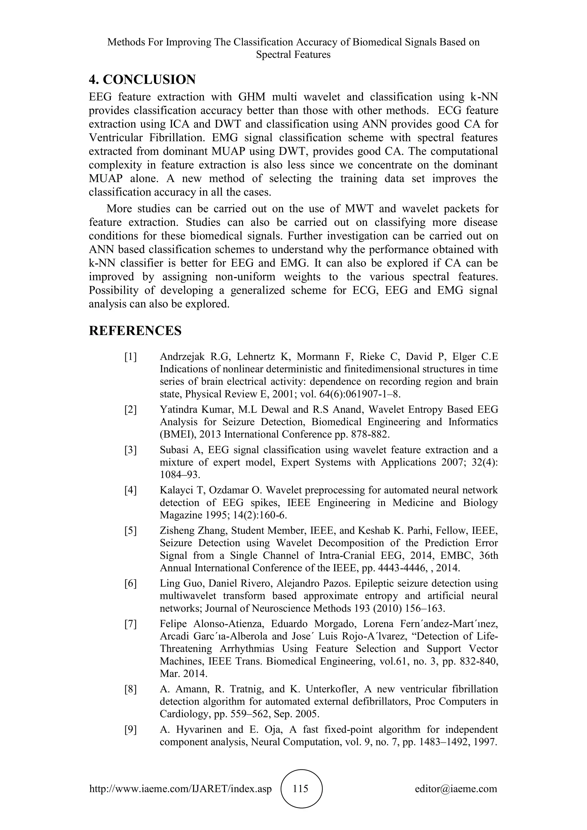 Methods For Improving The Classification Accuracy of Biomedical Signals Based on
Spectral Features
http://www.iaeme.com/IJARET/index.asp 115 editor@iaeme.com
4. CONCLUSION
EEG feature extraction with GHM multi wavelet and classification using k-NN
provides classification accuracy better than those with other methods. ECG feature
extraction using ICA and DWT and classification using ANN provides good CA for
Ventricular Fibrillation. EMG signal classification scheme with spectral features
extracted from dominant MUAP using DWT, provides good CA. The computational
complexity in feature extraction is also less since we concentrate on the dominant
MUAP alone. A new method of selecting the training data set improves the
classification accuracy in all the cases.
More studies can be carried out on the use of MWT and wavelet packets for
feature extraction. Studies can also be carried out on classifying more disease
conditions for these biomedical signals. Further investigation can be carried out on
ANN based classification schemes to understand why the performance obtained with
k-NN classifier is better for EEG and EMG. It can also be explored if CA can be
improved by assigning non-uniform weights to the various spectral features.
Possibility of developing a generalized scheme for ECG, EEG and EMG signal
analysis can also be explored.
REFERENCES
[1] Andrzejak R.G, Lehnertz K, Mormann F, Rieke C, David P, Elger C.E
Indications of nonlinear deterministic and finitedimensional structures in time
series of brain electrical activity: dependence on recording region and brain
state, Physical Review E, 2001; vol. 64(6):061907-1–8.
[2] Yatindra Kumar, M.L Dewal and R.S Anand, Wavelet Entropy Based EEG
Analysis for Seizure Detection, Biomedical Engineering and Informatics
(BMEI), 2013 International Conference pp. 878-882.
[3] Subasi A, EEG signal classification using wavelet feature extraction and a
mixture of expert model, Expert Systems with Applications 2007; 32(4):
1084–93.
[4] Kalayci T, Ozdamar O. Wavelet preprocessing for automated neural network
detection of EEG spikes, IEEE Engineering in Medicine and Biology
Magazine 1995; 14(2):160-6.
[5] Zisheng Zhang, Student Member, IEEE, and Keshab K. Parhi, Fellow, IEEE,
Seizure Detection using Wavelet Decomposition of the Prediction Error
Signal from a Single Channel of Intra-Cranial EEG, 2014, EMBC, 36th
Annual International Conference of the IEEE, pp. 4443-4446, , 2014.
[6] Ling Guo, Daniel Rivero, Alejandro Pazos. Epileptic seizure detection using
multiwavelet transform based approximate entropy and artificial neural
networks; Journal of Neuroscience Methods 193 (2010) 156–163.
[7] Felipe Alonso-Atienza, Eduardo Morgado, Lorena Fern´andez-Mart´ınez,
Arcadi Garc´ıa-Alberola and Jose´ Luis Rojo-A´lvarez, “Detection of Life-
Threatening Arrhythmias Using Feature Selection and Support Vector
Machines, IEEE Trans. Biomedical Engineering, vol.61, no. 3, pp. 832-840,
Mar. 2014.
[8] A. Amann, R. Tratnig, and K. Unterkofler, A new ventricular fibrillation
detection algorithm for automated external defibrillators, Proc Computers in
Cardiology, pp. 559–562, Sep. 2005.
[9] A. Hyvarinen and E. Oja, A fast fixed-point algorithm for independent
component analysis, Neural Computation, vol. 9, no. 7, pp. 1483–1492, 1997.
 