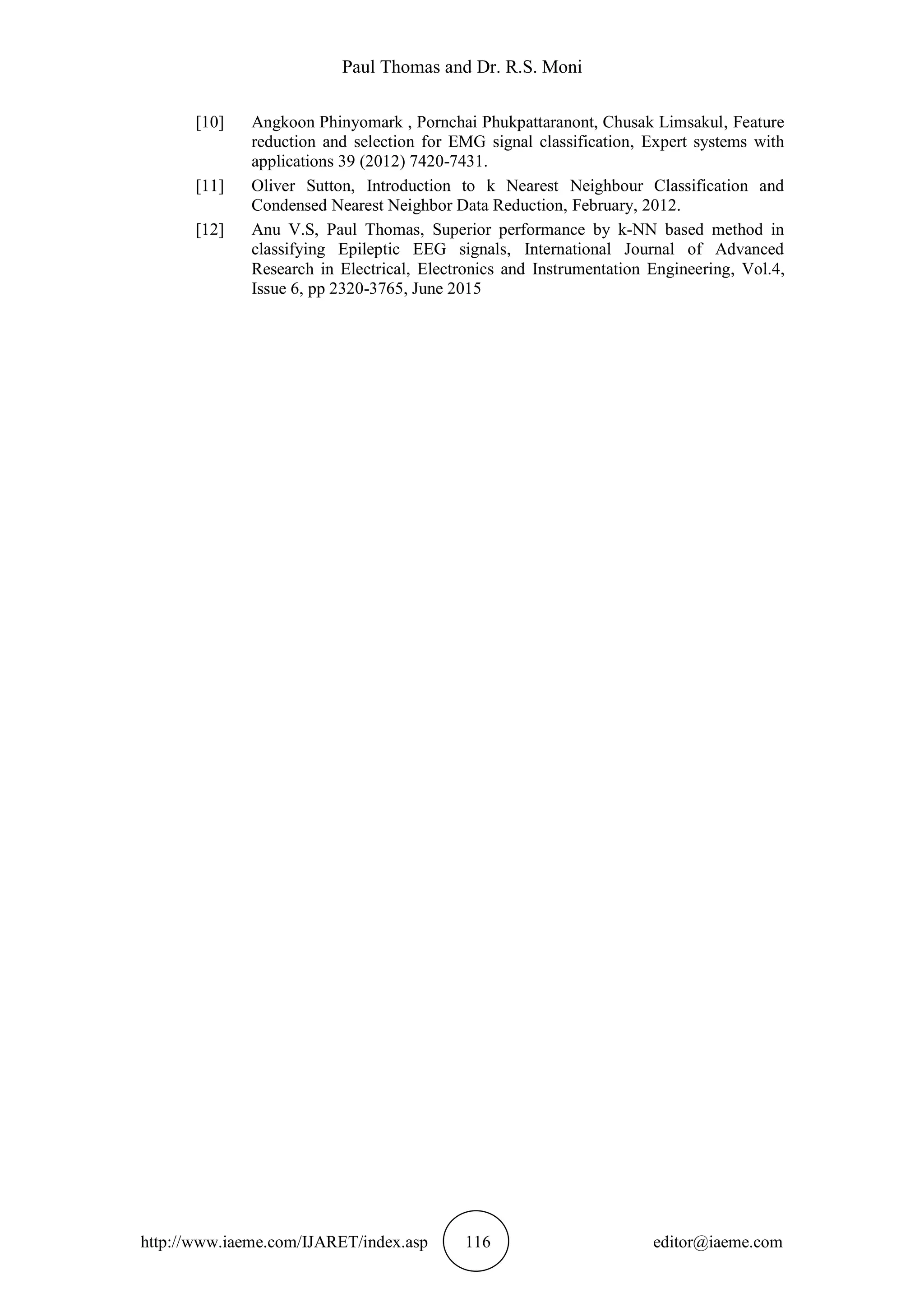 Paul Thomas and Dr. R.S. Moni
http://www.iaeme.com/IJARET/index.asp 116 editor@iaeme.com
[10] Angkoon Phinyomark , Pornchai Phukpattaranont, Chusak Limsakul, Feature
reduction and selection for EMG signal classification, Expert systems with
applications 39 (2012) 7420-7431.
[11] Oliver Sutton, Introduction to k Nearest Neighbour Classification and
Condensed Nearest Neighbor Data Reduction, February, 2012.
[12] Anu V.S, Paul Thomas, Superior performance by k-NN based method in
classifying Epileptic EEG signals, International Journal of Advanced
Research in Electrical, Electronics and Instrumentation Engineering, Vol.4,
Issue 6, pp 2320-3765, June 2015
 