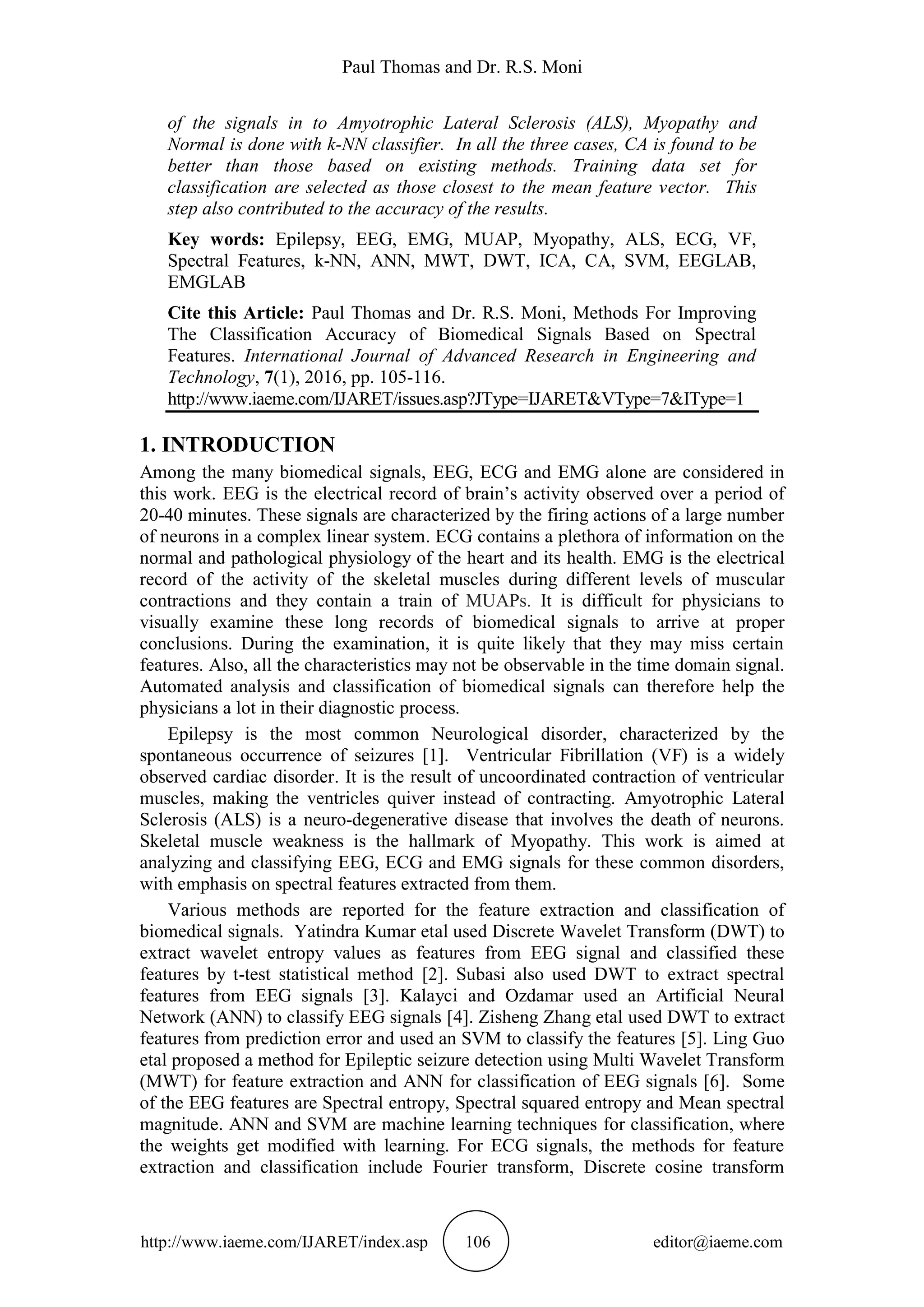 Paul Thomas and Dr. R.S. Moni
http://www.iaeme.com/IJARET/index.asp 106 editor@iaeme.com
of the signals in to Amyotrophic Lateral Sclerosis (ALS), Myopathy and
Normal is done with k-NN classifier. In all the three cases, CA is found to be
better than those based on existing methods. Training data set for
classification are selected as those closest to the mean feature vector. This
step also contributed to the accuracy of the results.
Key words: Epilepsy, EEG, EMG, MUAP, Myopathy, ALS, ECG, VF,
Spectral Features, k-NN, ANN, MWT, DWT, ICA, CA, SVM, EEGLAB,
EMGLAB
Cite this Article: Paul Thomas and Dr. R.S. Moni, Methods For Improving
The Classification Accuracy of Biomedical Signals Based on Spectral
Features. International Journal of Advanced Research in Engineering and
Technology, 7(1), 2016, pp. 105-116.
http://www.iaeme.com/IJARET/issues.asp?JType=IJARET&VType=7&IType=1
1. INTRODUCTION
Among the many biomedical signals, EEG, ECG and EMG alone are considered in
this work. EEG is the electrical record of brain’s activity observed over a period of
20-40 minutes. These signals are characterized by the firing actions of a large number
of neurons in a complex linear system. ECG contains a plethora of information on the
normal and pathological physiology of the heart and its health. EMG is the electrical
record of the activity of the skeletal muscles during different levels of muscular
contractions and they contain a train of MUAPs. It is difficult for physicians to
visually examine these long records of biomedical signals to arrive at proper
conclusions. During the examination, it is quite likely that they may miss certain
features. Also, all the characteristics may not be observable in the time domain signal.
Automated analysis and classification of biomedical signals can therefore help the
physicians a lot in their diagnostic process.
Epilepsy is the most common Neurological disorder, characterized by the
spontaneous occurrence of seizures [1]. Ventricular Fibrillation (VF) is a widely
observed cardiac disorder. It is the result of uncoordinated contraction of ventricular
muscles, making the ventricles quiver instead of contracting. Amyotrophic Lateral
Sclerosis (ALS) is a neuro-degenerative disease that involves the death of neurons.
Skeletal muscle weakness is the hallmark of Myopathy. This work is aimed at
analyzing and classifying EEG, ECG and EMG signals for these common disorders,
with emphasis on spectral features extracted from them.
Various methods are reported for the feature extraction and classification of
biomedical signals. Yatindra Kumar etal used Discrete Wavelet Transform (DWT) to
extract wavelet entropy values as features from EEG signal and classified these
features by t-test statistical method [2]. Subasi also used DWT to extract spectral
features from EEG signals [3]. Kalayci and Ozdamar used an Artificial Neural
Network (ANN) to classify EEG signals [4]. Zisheng Zhang etal used DWT to extract
features from prediction error and used an SVM to classify the features [5]. Ling Guo
etal proposed a method for Epileptic seizure detection using Multi Wavelet Transform
(MWT) for feature extraction and ANN for classification of EEG signals [6]. Some
of the EEG features are Spectral entropy, Spectral squared entropy and Mean spectral
magnitude. ANN and SVM are machine learning techniques for classification, where
the weights get modified with learning. For ECG signals, the methods for feature
extraction and classification include Fourier transform, Discrete cosine transform
 