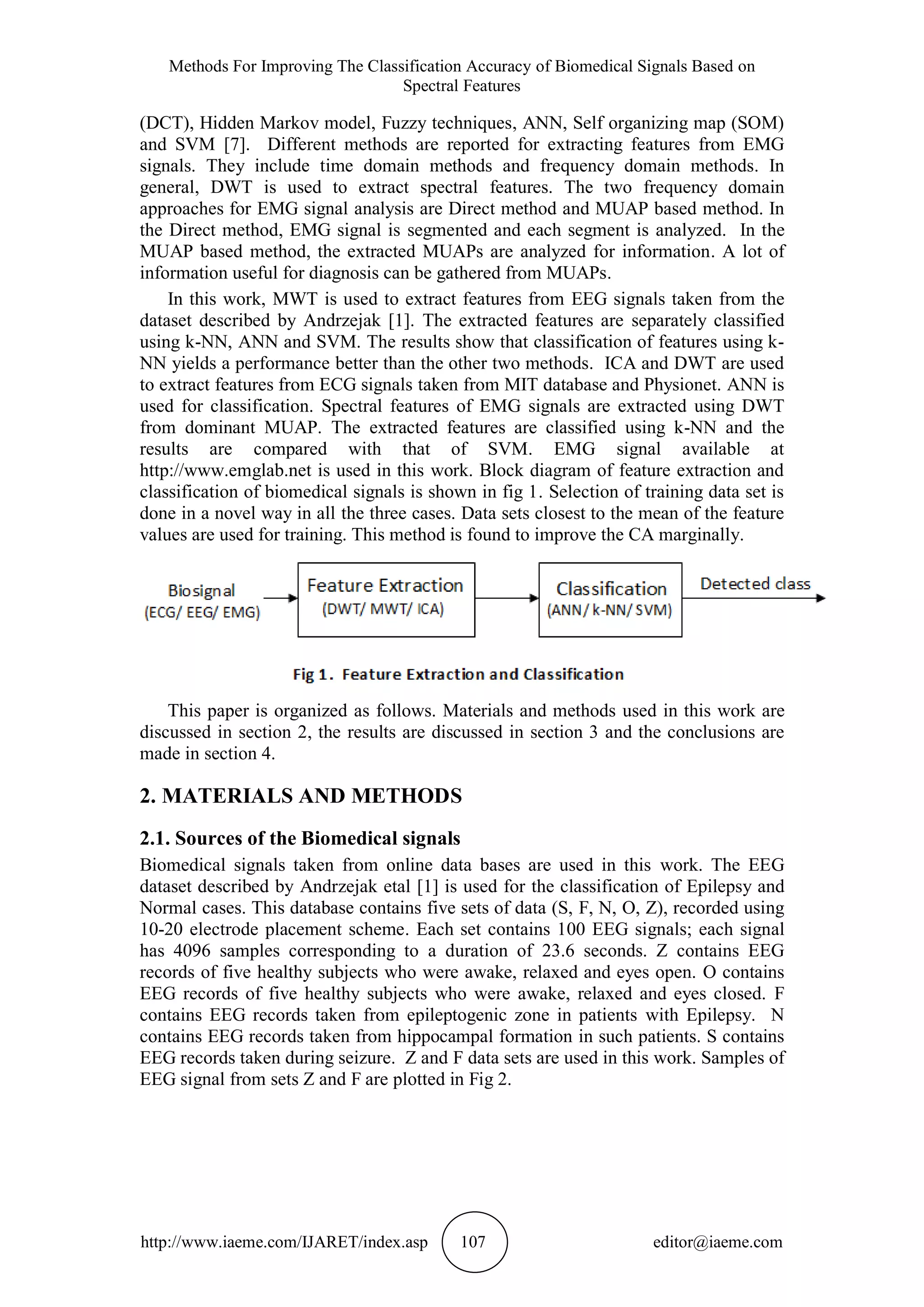 Methods For Improving The Classification Accuracy of Biomedical Signals Based on
Spectral Features
http://www.iaeme.com/IJARET/index.asp 107 editor@iaeme.com
(DCT), Hidden Markov model, Fuzzy techniques, ANN, Self organizing map (SOM)
and SVM [7]. Different methods are reported for extracting features from EMG
signals. They include time domain methods and frequency domain methods. In
general, DWT is used to extract spectral features. The two frequency domain
approaches for EMG signal analysis are Direct method and MUAP based method. In
the Direct method, EMG signal is segmented and each segment is analyzed. In the
MUAP based method, the extracted MUAPs are analyzed for information. A lot of
information useful for diagnosis can be gathered from MUAPs.
In this work, MWT is used to extract features from EEG signals taken from the
dataset described by Andrzejak [1]. The extracted features are separately classified
using k-NN, ANN and SVM. The results show that classification of features using k-
NN yields a performance better than the other two methods. ICA and DWT are used
to extract features from ECG signals taken from MIT database and Physionet. ANN is
used for classification. Spectral features of EMG signals are extracted using DWT
from dominant MUAP. The extracted features are classified using k-NN and the
results are compared with that of SVM. EMG signal available at
http://www.emglab.net is used in this work. Block diagram of feature extraction and
classification of biomedical signals is shown in fig 1. Selection of training data set is
done in a novel way in all the three cases. Data sets closest to the mean of the feature
values are used for training. This method is found to improve the CA marginally.
This paper is organized as follows. Materials and methods used in this work are
discussed in section 2, the results are discussed in section 3 and the conclusions are
made in section 4.
2. MATERIALS AND METHODS
2.1. Sources of the Biomedical signals
Biomedical signals taken from online data bases are used in this work. The EEG
dataset described by Andrzejak etal [1] is used for the classification of Epilepsy and
Normal cases. This database contains five sets of data (S, F, N, O, Z), recorded using
10-20 electrode placement scheme. Each set contains 100 EEG signals; each signal
has 4096 samples corresponding to a duration of 23.6 seconds. Z contains EEG
records of five healthy subjects who were awake, relaxed and eyes open. O contains
EEG records of five healthy subjects who were awake, relaxed and eyes closed. F
contains EEG records taken from epileptogenic zone in patients with Epilepsy. N
contains EEG records taken from hippocampal formation in such patients. S contains
EEG records taken during seizure. Z and F data sets are used in this work. Samples of
EEG signal from sets Z and F are plotted in Fig 2.
 