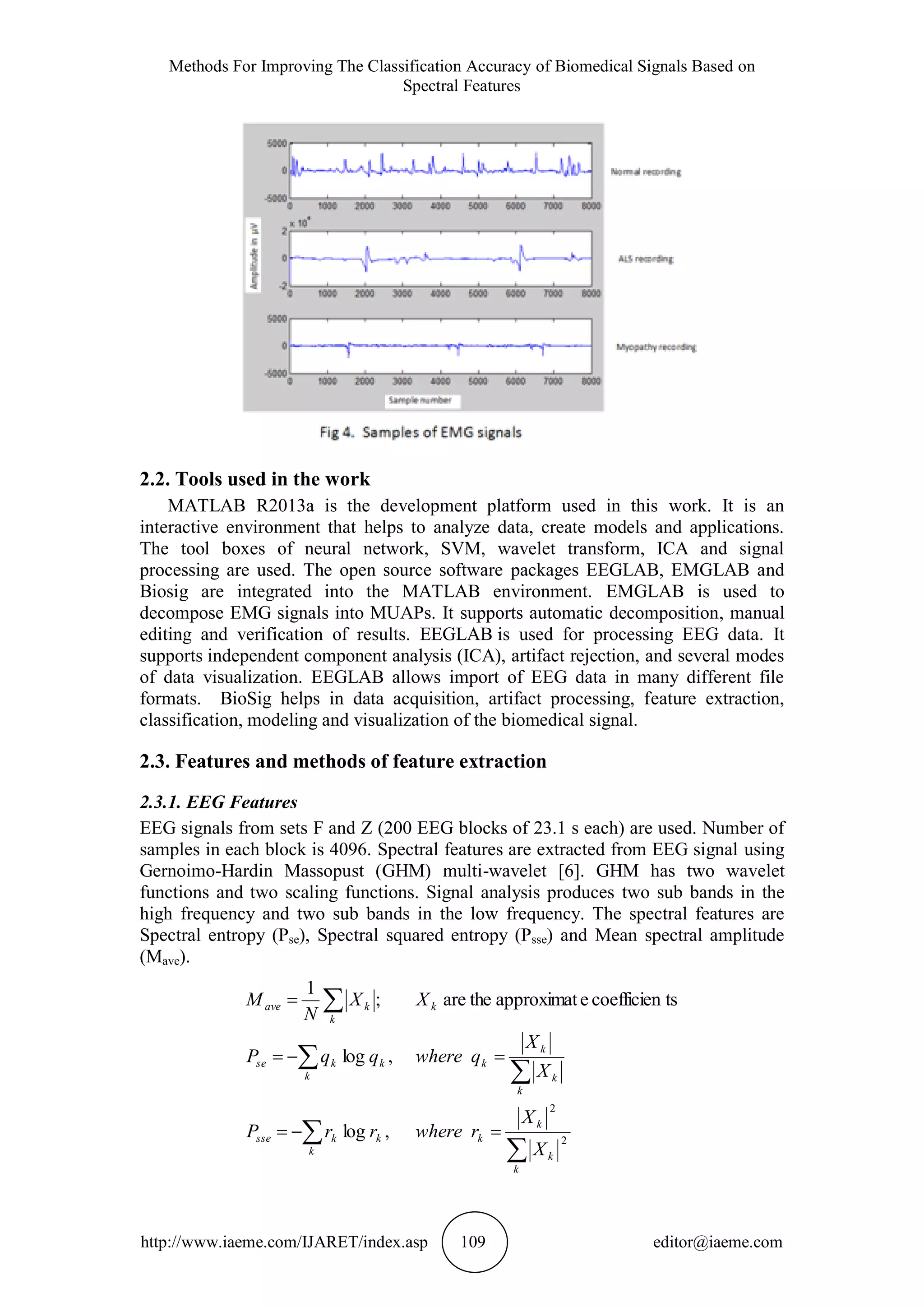 Methods For Improving The Classification Accuracy of Biomedical Signals Based on
Spectral Features
http://www.iaeme.com/IJARET/index.asp 109 editor@iaeme.com
2.2. Tools used in the work
MATLAB R2013a is the development platform used in this work. It is an
interactive environment that helps to analyze data, create models and applications.
The tool boxes of neural network, SVM, wavelet transform, ICA and signal
processing are used. The open source software packages EEGLAB, EMGLAB and
Biosig are integrated into the MATLAB environment. EMGLAB is used to
decompose EMG signals into MUAPs. It supports automatic decomposition, manual
editing and verification of results. EEGLAB is used for processing EEG data. It
supports independent component analysis (ICA), artifact rejection, and several modes
of data visualization. EEGLAB allows import of EEG data in many different file
formats. BioSig helps in data acquisition, artifact processing, feature extraction,
classification, modeling and visualization of the biomedical signal.
2.3. Features and methods of feature extraction
2.3.1. EEG Features
EEG signals from sets F and Z (200 EEG blocks of 23.1 s each) are used. Number of
samples in each block is 4096. Spectral features are extracted from EEG signal using
Gernoimo-Hardin Massopust (GHM) multi-wavelet [6]. GHM has two wavelet
functions and two scaling functions. Signal analysis produces two sub bands in the
high frequency and two sub bands in the low frequency. The spectral features are
Spectral entropy (Pse), Spectral squared entropy (Psse) and Mean spectral amplitude
(Mave).








k
k
k
kk
k
ksse
k
k
k
kk
k
kse
k
k
kave
X
X
rwhererrP
X
X
qwhereqqP
XX
N
M
2
2
,log
,log
tscoefficieneapproximattheare;
1
 