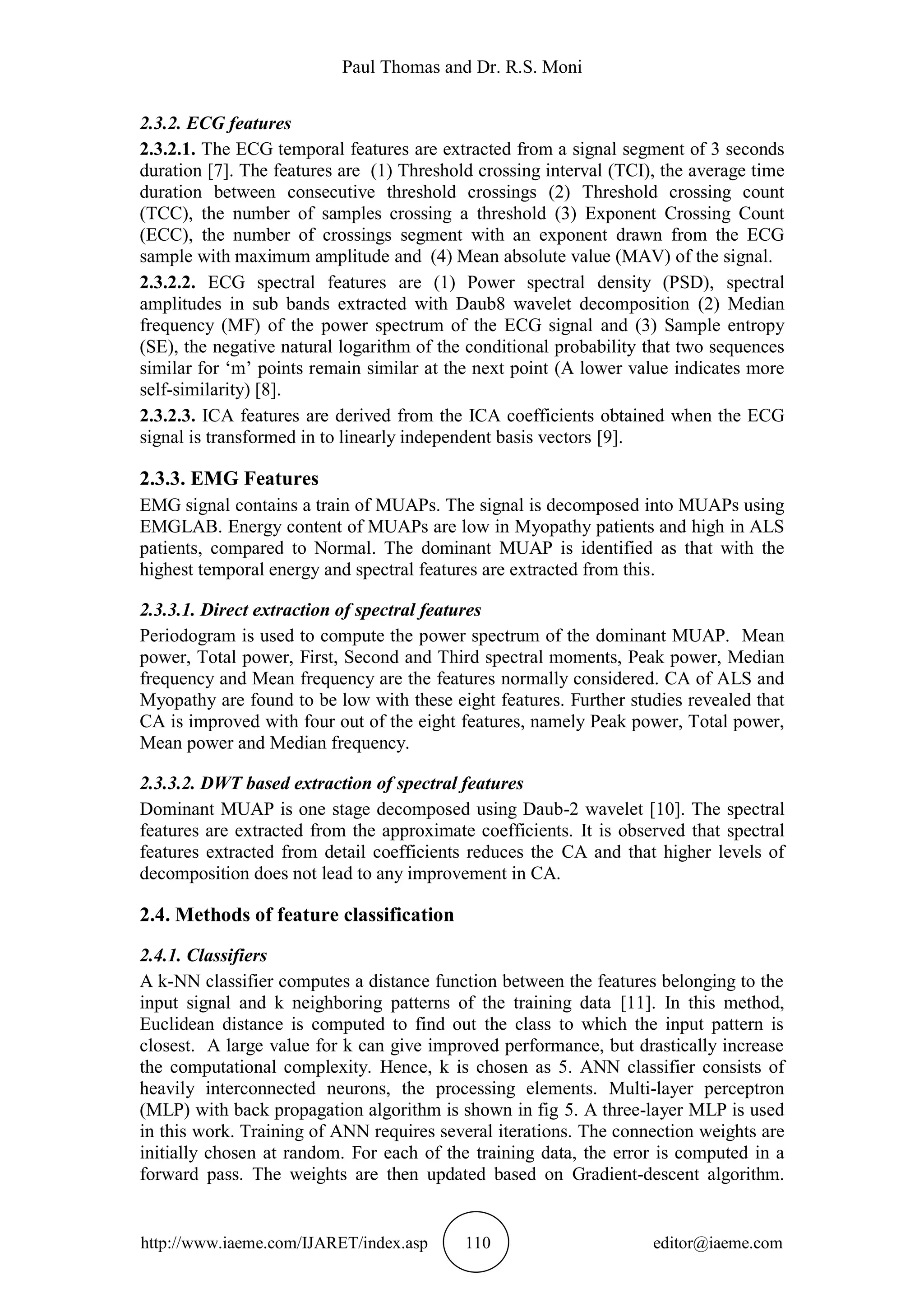 Paul Thomas and Dr. R.S. Moni
http://www.iaeme.com/IJARET/index.asp 110 editor@iaeme.com
2.3.2. ECG features
2.3.2.1. The ECG temporal features are extracted from a signal segment of 3 seconds
duration [7]. The features are (1) Threshold crossing interval (TCI), the average time
duration between consecutive threshold crossings (2) Threshold crossing count
(TCC), the number of samples crossing a threshold (3) Exponent Crossing Count
(ECC), the number of crossings segment with an exponent drawn from the ECG
sample with maximum amplitude and (4) Mean absolute value (MAV) of the signal.
2.3.2.2. ECG spectral features are (1) Power spectral density (PSD), spectral
amplitudes in sub bands extracted with Daub8 wavelet decomposition (2) Median
frequency (MF) of the power spectrum of the ECG signal and (3) Sample entropy
(SE), the negative natural logarithm of the conditional probability that two sequences
similar for ‘m’ points remain similar at the next point (A lower value indicates more
self-similarity) [8].
2.3.2.3. ICA features are derived from the ICA coefficients obtained when the ECG
signal is transformed in to linearly independent basis vectors [9].
2.3.3. EMG Features
EMG signal contains a train of MUAPs. The signal is decomposed into MUAPs using
EMGLAB. Energy content of MUAPs are low in Myopathy patients and high in ALS
patients, compared to Normal. The dominant MUAP is identified as that with the
highest temporal energy and spectral features are extracted from this.
2.3.3.1. Direct extraction of spectral features
Periodogram is used to compute the power spectrum of the dominant MUAP. Mean
power, Total power, First, Second and Third spectral moments, Peak power, Median
frequency and Mean frequency are the features normally considered. CA of ALS and
Myopathy are found to be low with these eight features. Further studies revealed that
CA is improved with four out of the eight features, namely Peak power, Total power,
Mean power and Median frequency.
2.3.3.2. DWT based extraction of spectral features
Dominant MUAP is one stage decomposed using Daub-2 wavelet [10]. The spectral
features are extracted from the approximate coefficients. It is observed that spectral
features extracted from detail coefficients reduces the CA and that higher levels of
decomposition does not lead to any improvement in CA.
2.4. Methods of feature classification
2.4.1. Classifiers
A k-NN classifier computes a distance function between the features belonging to the
input signal and k neighboring patterns of the training data [11]. In this method,
Euclidean distance is computed to find out the class to which the input pattern is
closest. A large value for k can give improved performance, but drastically increase
the computational complexity. Hence, k is chosen as 5. ANN classifier consists of
heavily interconnected neurons, the processing elements. Multi-layer perceptron
(MLP) with back propagation algorithm is shown in fig 5. A three-layer MLP is used
in this work. Training of ANN requires several iterations. The connection weights are
initially chosen at random. For each of the training data, the error is computed in a
forward pass. The weights are then updated based on Gradient-descent algorithm.
 