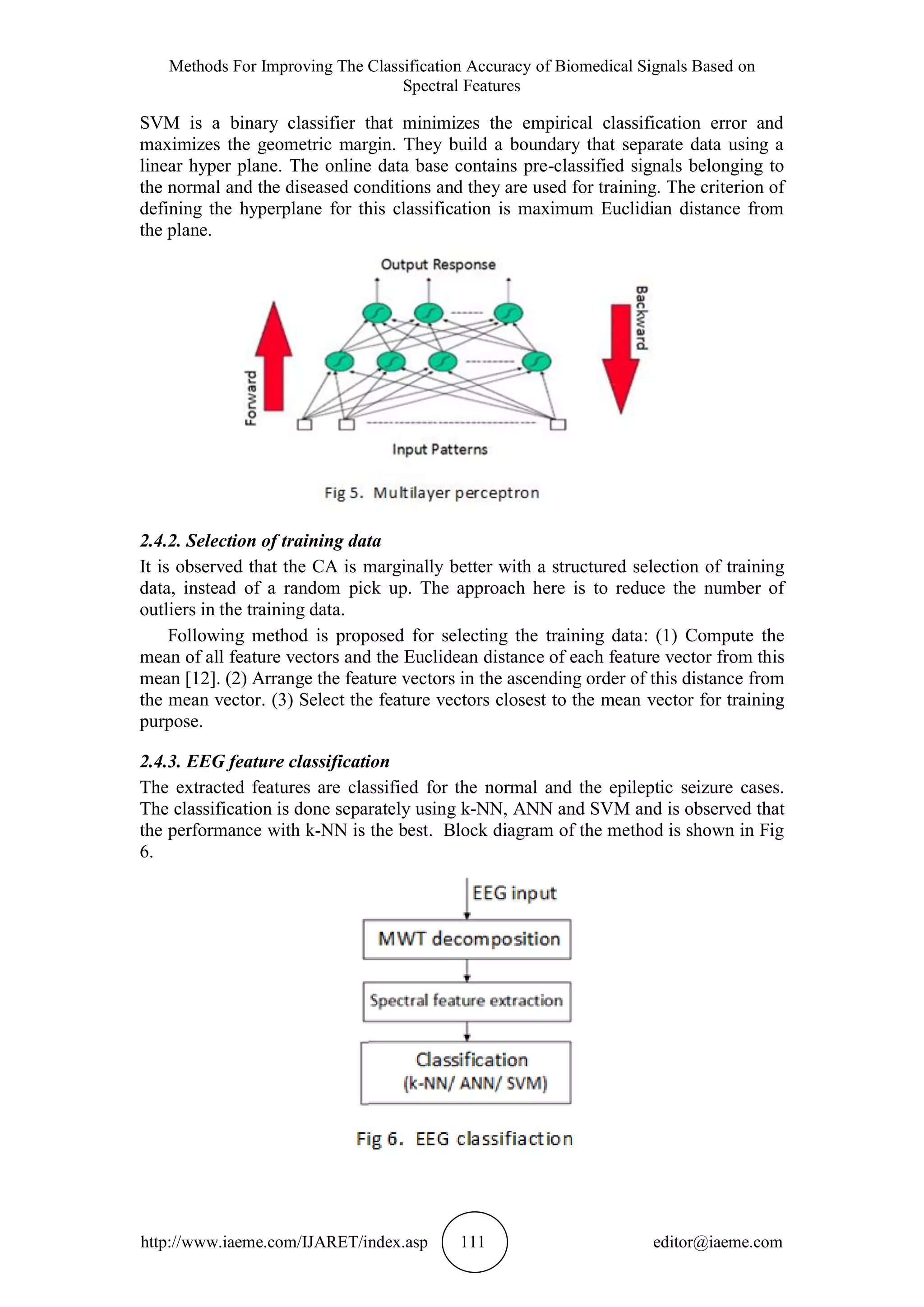 Methods For Improving The Classification Accuracy of Biomedical Signals Based on
Spectral Features
http://www.iaeme.com/IJARET/index.asp 111 editor@iaeme.com
SVM is a binary classifier that minimizes the empirical classification error and
maximizes the geometric margin. They build a boundary that separate data using a
linear hyper plane. The online data base contains pre-classified signals belonging to
the normal and the diseased conditions and they are used for training. The criterion of
defining the hyperplane for this classification is maximum Euclidian distance from
the plane.
2.4.2. Selection of training data
It is observed that the CA is marginally better with a structured selection of training
data, instead of a random pick up. The approach here is to reduce the number of
outliers in the training data.
Following method is proposed for selecting the training data: (1) Compute the
mean of all feature vectors and the Euclidean distance of each feature vector from this
mean [12]. (2) Arrange the feature vectors in the ascending order of this distance from
the mean vector. (3) Select the feature vectors closest to the mean vector for training
purpose.
2.4.3. EEG feature classification
The extracted features are classified for the normal and the epileptic seizure cases.
The classification is done separately using k-NN, ANN and SVM and is observed that
the performance with k-NN is the best. Block diagram of the method is shown in Fig
6.
 