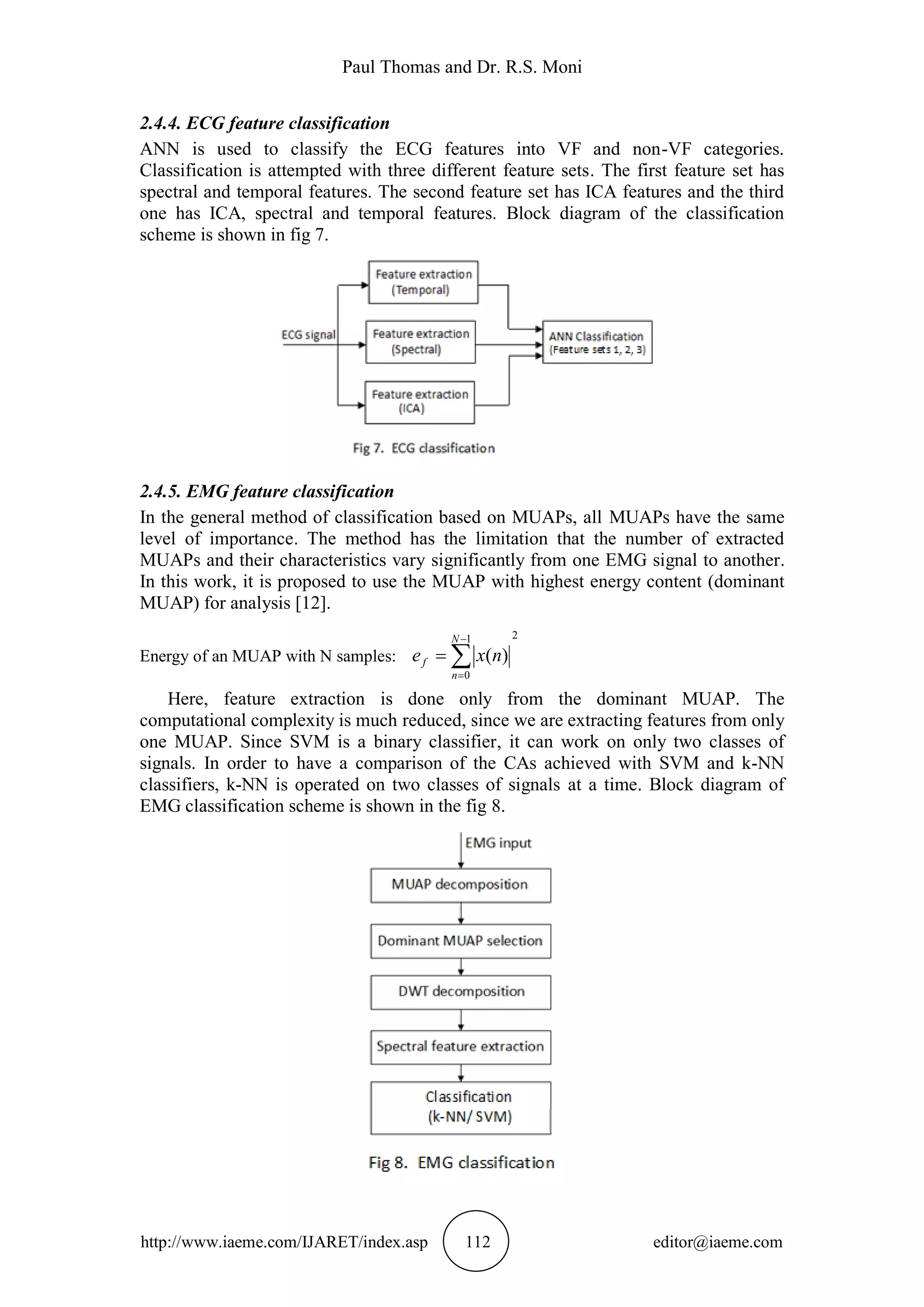 Paul Thomas and Dr. R.S. Moni
http://www.iaeme.com/IJARET/index.asp 112 editor@iaeme.com
2.4.4. ECG feature classification
ANN is used to classify the ECG features into VF and non-VF categories.
Classification is attempted with three different feature sets. The first feature set has
spectral and temporal features. The second feature set has ICA features and the third
one has ICA, spectral and temporal features. Block diagram of the classification
scheme is shown in fig 7.
2.4.5. EMG feature classification
In the general method of classification based on MUAPs, all MUAPs have the same
level of importance. The method has the limitation that the number of extracted
MUAPs and their characteristics vary significantly from one EMG signal to another.
In this work, it is proposed to use the MUAP with highest energy content (dominant
MUAP) for analysis [12].
Energy of an MUAP with N samples:
21
0
)(



N
n
f nxe
Here, feature extraction is done only from the dominant MUAP. The
computational complexity is much reduced, since we are extracting features from only
one MUAP. Since SVM is a binary classifier, it can work on only two classes of
signals. In order to have a comparison of the CAs achieved with SVM and k-NN
classifiers, k-NN is operated on two classes of signals at a time. Block diagram of
EMG classification scheme is shown in the fig 8.
 