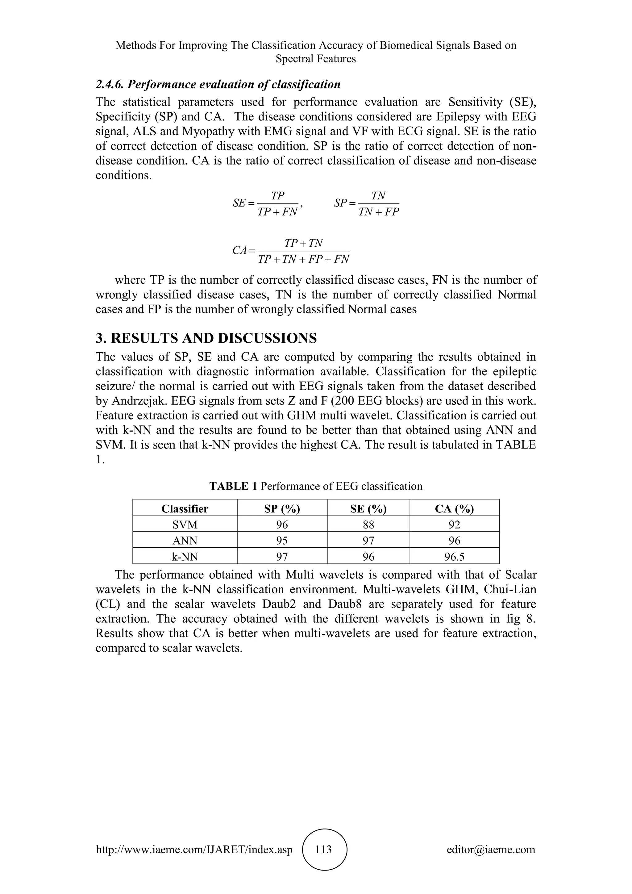 Methods For Improving The Classification Accuracy of Biomedical Signals Based on
Spectral Features
http://www.iaeme.com/IJARET/index.asp 113 editor@iaeme.com
2.4.6. Performance evaluation of classification
The statistical parameters used for performance evaluation are Sensitivity (SE),
Specificity (SP) and CA. The disease conditions considered are Epilepsy with EEG
signal, ALS and Myopathy with EMG signal and VF with ECG signal. SE is the ratio
of correct detection of disease condition. SP is the ratio of correct detection of non-
disease condition. CA is the ratio of correct classification of disease and non-disease
conditions.
FNFPTNTP
TNTP
CA
FPTN
TN
SP
FNTP
TP
SE






 ,
where TP is the number of correctly classified disease cases, FN is the number of
wrongly classified disease cases, TN is the number of correctly classified Normal
cases and FP is the number of wrongly classified Normal cases
3. RESULTS AND DISCUSSIONS
The values of SP, SE and CA are computed by comparing the results obtained in
classification with diagnostic information available. Classification for the epileptic
seizure/ the normal is carried out with EEG signals taken from the dataset described
by Andrzejak. EEG signals from sets Z and F (200 EEG blocks) are used in this work.
Feature extraction is carried out with GHM multi wavelet. Classification is carried out
with k-NN and the results are found to be better than that obtained using ANN and
SVM. It is seen that k-NN provides the highest CA. The result is tabulated in TABLE
1.
TABLE 1 Performance of EEG classification
Classifier SP (%) SE (%) CA (%)
SVM 96 88 92
ANN 95 97 96
k-NN 97 96 96.5
The performance obtained with Multi wavelets is compared with that of Scalar
wavelets in the k-NN classification environment. Multi-wavelets GHM, Chui-Lian
(CL) and the scalar wavelets Daub2 and Daub8 are separately used for feature
extraction. The accuracy obtained with the different wavelets is shown in fig 8.
Results show that CA is better when multi-wavelets are used for feature extraction,
compared to scalar wavelets.
 