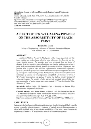 http://www.iaeme.com/IJARET/index.asp 1 editor@iaeme.com
International Journal of Advanced Research in Engineering and Technology
(IJARET)
Volume 7, Issue 2, March-April 2016, pp. 01-08, Article ID: IJARET_07_02_001
Available online at
http://www.iaeme.com/IJARET/issues.asp?JType=IJARET&VType=7&IType=2
Journal Impact Factor (2016): 8.8297 (Calculated by GISI) www.jifactor.com
ISSN Print: 0976-6480 and ISSN Online: 0976-6499
© IAEME Publication
___________________________________________________________________________
AFFECT OF 10% WT GALENA POWDER
ON THE ABSORBITIVITY OF BLACK
PAINT
Iessa Sabbe Moosa
College of Engineering, University of Buraimi, Sultanate of Oman,
B.O. Box 890, P.C. 512, Al- Buraimi
ABSTRACT
Addition of Galena Powder to black paint with a range of particle size has
been studied, as a developed selective solar absorber for domestic use for
water heating system. The powder used was prepared from an ingot of
Galena. Selective surfaces; pure aluminum, black paint, and mixture of black
paint with galena powder having particle size range of about 250μm and less
greater than 125μm at 10% wt were experimented. Temperature difference
(∆T) as a function of exposure time has been studied pertaining to the mixture
of black paint with Galena powder. Furthermore, microstructure of the used
bulk ingot of Galena was investigated by using SEM. An increase of about 5
0
C of water temperature was gained by using the Galena powder compared
with black paint. The results of this attempt of research showed that the
maximum value of water temperature was around 95 0
C in Al- Buraimi City,
Sultanate of Oman.
Keywords: Galena ingot, Al- Buraimi City - Sultanate of Oman, high
absorbitivity, temperature difference.
Cite this Article: Iessa Sabbe Moosa, Affect of 10% Wt Galena Powder on
The Absorbitivity of Black Paint. International Journal of Advanced Research
in Engineering and Technology, 7(2), 2016, pp. 01-08.
http://www.iaeme.com/IJARET/issues.asp?JType=IJARET&VType=7&IType=2
HIGHLIGHTS
Galena powder has been used in attempt to develop the aborbitivity of black paint for
heating system by using solar energy. A range of particle size of Galena powder was
mixed with the black paint to increase the aborbitivity of the paint. A maximum water
temperature of about 95 0
C was reached with 10 wt% of Galena powder.
 