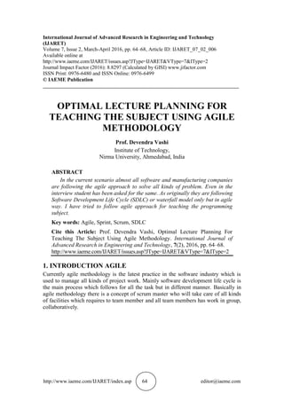 http://www.iaeme.com/IJARET/index.asp 64 editor@iaeme.com
International Journal of Advanced Research in Engineering and Technology
(IJARET)
Volume 7, Issue 2, March-April 2016, pp. 64–68, Article ID: IJARET_07_02_006
Available online at
http://www.iaeme.com/IJARET/issues.asp?JType=IJARET&VType=7&IType=2
Journal Impact Factor (2016): 8.8297 (Calculated by GISI) www.jifactor.com
ISSN Print: 0976-6480 and ISSN Online: 0976-6499
© IAEME Publication
___________________________________________________________________________
OPTIMAL LECTURE PLANNING FOR
TEACHING THE SUBJECT USING AGILE
METHODOLOGY
Prof. Devendra Vashi
Institute of Technology,
Nirma University, Ahmedabad, India
ABSTRACT
In the current scenario almost all software and manufacturing companies
are following the agile approach to solve all kinds of problem. Even in the
interview student has been asked for the same. As originally they are following
Software Development Life Cycle (SDLC) or waterfall model only but in agile
way. I have tried to follow agile approach for teaching the programming
subject.
Key words: Agile, Sprint, Scrum, SDLC
Cite this Article: Prof. Devendra Vashi, Optimal Lecture Planning For
Teaching The Subject Using Agile Methodology. International Journal of
Advanced Research in Engineering and Technology, 7(2), 2016, pp. 64–68.
http://www.iaeme.com/IJARET/issues.asp?JType=IJARET&VType=7&IType=2
1. INTRODUCTION AGILE
Currently agile methodology is the latest practice in the software industry which is
used to manage all kinds of project work. Mainly software development life cycle is
the main process which follows for all the task but in different manner. Basically in
agile methodology there is a concept of scrum master who will take care of all kinds
of facilities which requires to team member and all team members has work in group,
collaboratively.
 