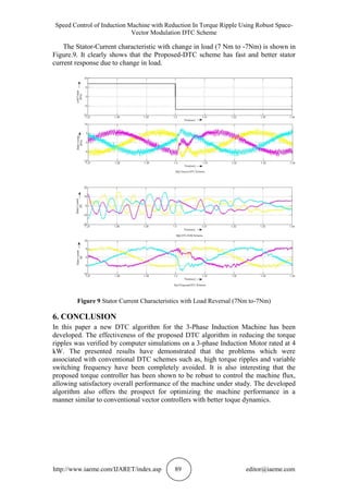 Speed Control of Induction Machine with Reduction In Torque Ripple Using Robust Space-
Vector Modulation DTC Scheme
http://www.iaeme.com/IJARET/index.asp 89 editor@iaeme.com
The Stator-Current characteristic with change in load (7 Nm to -7Nm) is shown in
Figure.9. It clearly shows that the Proposed-DTC scheme has fast and better stator
current response due to change in load.
Figure 9 Stator Current Characteristics with Load Reversal (7Nm to-7Nm)
6. CONCLUSION
In this paper a new DTC algorithm for the 3-Phase Induction Machine has been
developed. The effectiveness of the proposed DTC algorithm in reducing the torque
ripples was verified by computer simulations on a 3-phase Induction Motor rated at 4
kW. The presented results have demonstrated that the problems which were
associated with conventional DTC schemes such as, high torque ripples and variable
switching frequency have been completely avoided. It is also interesting that the
proposed torque controller has been shown to be robust to control the machine flux,
allowing satisfactory overall performance of the machine under study. The developed
algorithm also offers the prospect for optimizing the machine performance in a
manner similar to conventional vector controllers with better toque dynamics.
 