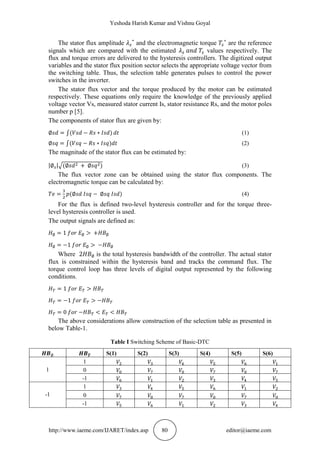 Yeshoda Harish Kumar and Vishnu Goyal
http://www.iaeme.com/IJARET/index.asp 80 editor@iaeme.com
The stator flux amplitude and the electromagnetic torque are the reference
signals which are compared with the estimated values respectively. The
flux and torque errors are delivered to the hysteresis controllers. The digitized output
variables and the stator flux position sector selects the appropriate voltage vector from
the switching table. Thus, the selection table generates pulses to control the power
switches in the inverter.
The stator flux vector and the torque produced by the motor can be estimated
respectively. These equations only require the knowledge of the previously applied
voltage vector Vs, measured stator current Is, stator resistance Rs, and the motor poles
number p [5].
The components of stator flux are given by:
(1)
(2)
The magnitude of the stator flux can be estimated by:
(3)
The flux vector zone can be obtained using the stator flux components. The
electromagnetic torque can be calculated by:
(4)
For the flux is defined two-level hysteresis controller and for the torque three-
level hysteresis controller is used.
The output signals are defined as:
Where is the total hysteresis bandwidth of the controller. The actual stator
flux is constrained within the hysteresis band and tracks the command flux. The
torque control loop has three levels of digital output represented by the following
conditions.
The above considerations allow construction of the selection table as presented in
below Table-1.
Table I Switching Scheme of Basic-DTC
S(1) S(2) S(3) S(4) S(5) S(6)
1
1
0
-1
-1
1
0
-1
 