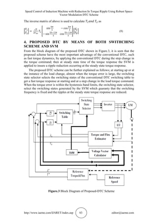 Speed Control of Induction Machine with Reduction In Torque Ripple Using Robust Space-
Vector Modulation DTC Scheme
http://www.iaeme.com/IJARET/index.asp 83 editor@iaeme.com
The inverse matrix of above is used to calculate as
(8)
4. PROPOSED DTC BY MEANS OF BOTH SWITHCHING
SCHEME AND SVM
From the block diagram of the proposed DTC shown in Figure.3, it is seen that the
proposed scheme have the most important advantage of the conventional DTC, such
as fast torque dynamics, by applying the conventional DTC during the step change in
the torque command; then at steady state time of the torque response the SVM is
applied to insure a ripple reduction occurring at the steady state torque response.
The proposed DTC scheme can be further explained as follows; at starting up or at
the instance of the load change, almost when the torque error is large, the switching
state selector selects the switching states of the conventional DTC switching table to
get a fast torque response at starting and at a step change in the load torque command.
When the torque error is within the hysteresis band limits, the switching state selector,
select the switching states generated by the SVM which guaranty that the switching
frequency is fixed and the ripples at the steady state torque response are reduced.
Figure.3 Block Diagram of Proposed-DTC Scheme
 