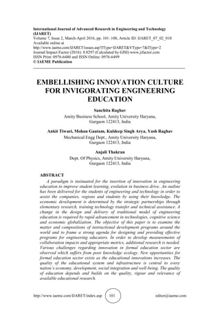http://www.iaeme.com/IJARET/index.asp 101 editor@iaeme.com
International Journal of Advanced Research in Engineering and Technology
(IJARET)
Volume 7, Issue 2, March-April 2016, pp. 101–108, Article ID: IJARET_07_02_010
Available online at
http://www.iaeme.com/IJARET/issues.asp?JType=IJARET&VType=7&IType=2
Journal Impact Factor (2016): 8.8297 (Calculated by GISI) www.jifactor.com
ISSN Print: 0976-6480 and ISSN Online: 0976-6499
© IAEME Publication
___________________________________________________________________________
EMBELLISHING INNOVATION CULTURE
FOR INVIGORATING ENGINEERING
EDUCATION
Sanchita Raghav
Amity Business School, Amity University Haryana,
Gurgaon 122413, India
Ankit Tiwari, Mohan Gautam, Kuldeep Singh Arya, Yash Raghav
Mechanical Engg Dept., Amity University Haryana,
Gurgaon 122413, India
Anjali Thakran
Dept. Of Physics, Amity University Haryana,
Gurgaon 122413, India
ABSTRACT
A paradigm is insinuated for the insertion of innovation in engineering
education to improve student learning, evolution in business drive. An outline
has been delivered for the students of engineering and technology in order to
assist the companies, regions and students by using their knowledge. The
economic development is determined by the strategic partnerships through
elementary research, training technology transfer and technical assistance. A
change in the design and delivery of traditional model of engineering
education is required by rapid advancement in technologies, cognitive science
and economic globalization. The objective of this paper is to examine the
matter and compositions of instructional development programs around the
world and to frame a strong agenda for designing and providing effective
programs for engineering educators. In order to develop measurements of
collaboration impacts and appropriate metrics, additional research is needed.
Various challenges regarding innovation in formal education sector are
observed which suffers from poor knowledge ecology. New opportunities for
formal education sector exists as the educational innovations increases. The
quality of the educational system and infrastructure is central to every
nation’s economy, development, social integration and well-being. The quality
of education depends and builds on the quality, rigour and relevance of
available educational research.
 