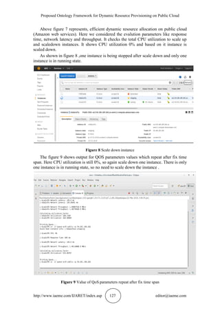 Proposed Ontology Framework for Dynamic Resource Provisioning on Public Cloud
http://www.iaeme.com/IJARET/index.asp 127 editor@iaeme.com
Above figure 7 represents, efficient dynamic resource allocation on public cloud
(Amazon web services). Here we considered the evalution parameters like response
time, network latency and throughput. It checks the total CPU utilization to scale up
and scaledown instances. It shows CPU utilization 0% and based on it instance is
scaled down.
As shown in figure 8 ,one instance is being stopped after scale down and only one
instance is in running state.
Figure 8 Scale down instance
The figure 9 shows output for QOS parameters values which repeat after fix time
span. Here CPU utilization is still 0%, so again scale down one instance. There is only
one instance is in running state, so no need to scale down the instance .
Figure 9 Value of QoS parameters repeat after fix time span
 