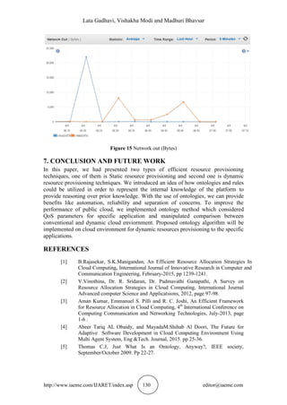 Lata Gadhavi, Vishakha Modi and Madhuri Bhavsar
http://www.iaeme.com/IJARET/index.asp 130 editor@iaeme.com
Figure 15 Network out (Bytes)
7. CONCLUSION AND FUTURE WORK
In this paper, we had presented two types of efficient resource provisioning
techniques, one of them is Static resource provisioning and second one is dynamic
resource provisioning techniques. We introduced an idea of how ontologies and rules
could be utilized in order to represent the internal knowledge of the platform to
provide reasoning over prior knowledge. With the use of ontologies, we can provide
benefits like automation, reliability and separation of concerns. To improve the
performance of public cloud, we implemented ontology method which considered
QoS parameters for specific application and manipulated comparison between
conventional and dynamic cloud enviornment. Proposed ontology algorithm will be
implemented on cloud environment for dynamic resources provisioning to the specific
applications.
REFERENCES
[1] B.Rajasekar, S.K.Manigandan, An Efficient Resource Allocation Strategies In
Cloud Computing, International Journal of Innovative Research in Computer and
Communication Engineering, February-2015, pp 1239-1241.
[2] V.Vinothina, Dr. R. Sridaran, Dr. Padmavathi Ganapathi, A Survey on
Resource Allocation Strategies in Cloud Computing, International Journal
Advanced computer Science and Applicatsions, 2012, page 97-98.
[3] Aman Kumar, Emmanuel S. Pilli and R. C. Joshi, An Efficient Framework
for Resource Allocation in Cloud Computing, 4th
International Conference on
Computing Communication and Networking Technologies, July-2013, page
1-6 .
[4] Abeer Tariq AL Obaidy, and MayadaM.Shihab Al Doori, The Future for
Adaptive Software Development in Cloud Computing Environment Using
Multi Agent System, Eng &Tech. Journal, 2015. pp 25-36.
[5] Thomas C.J, Just What Is an Ontology, Anyway?, IEEE society,
September/October 2009. Pp 22-27.
 
