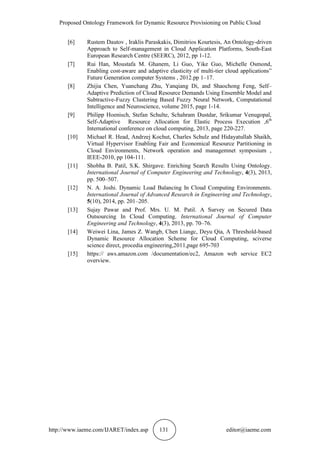 Proposed Ontology Framework for Dynamic Resource Provisioning on Public Cloud
http://www.iaeme.com/IJARET/index.asp 131 editor@iaeme.com
[6] Rustem Dautov , Iraklis Paraskakis, Dimitrios Kourtesis, An Ontology-driven
Approach to Self-management in Cloud Application Platforms, South-East
European Research Centre (SEERC), 2012, pp 1-12.
[7] Rui Han, Moustafa M. Ghanem, Li Guo, Yike Guo, Michelle Osmond,
Enabling cost-aware and adaptive elasticity of multi-tier cloud applications”
Future Generation computer Systems , 2012.pp 1–17.
[8] Zhijia Chen, Yuanchang Zhu, Yanqiang Di, and Shaochong Feng, Self–
Adaptive Prediction of Cloud Resource Demands Using Ensemble Model and
Subtractive-Fuzzy Clustering Based Fuzzy Neural Network, Computational
Intelligence and Neuroscience, volume 2015, page 1-14.
[9] Philipp Hoenisch, Stefan Schulte, Schahram Dustdar, Srikumar Venugopal,
Self-Adaptive Resource Allocation for Elastic Process Execution ,6th
International conference on cloud computing, 2013, page 220-227.
[10] Michael R. Head, Andrzej Kochut, Charles Schulz and Hidayatullah Shaikh,
Virtual Hypervisor Enabling Fair and Economical Resource Partitioning in
Cloud Environments, Network operation and managemnet symposium ,
IEEE-2010, pp 104-111.
[11] Shobha B. Patil, S.K. Shirgave. Enriching Search Results Using Ontology.
International Journal of Computer Engineering and Technology, 4(3), 2013,
pp. 500–507.
[12] N. A. Joshi. Dynamic Load Balancing In Cloud Computing Environments.
International Journal of Advanced Research in Engineering and Technology,
5(10), 2014, pp. 201–205.
[13] Sujay Pawar and Prof. Mrs. U. M. Patil. A Survey on Secured Data
Outsourcing In Cloud Computing. International Journal of Computer
Engineering and Technology, 4(3), 2013, pp. 70–76.
[14] Weiwei Lina, James Z. Wangb, Chen Liangc, Deyu Qia, A Threshold-based
Dynamic Resource Allocation Scheme for Cloud Computing, sciverse
science direct, procedia engineering,2011,page 695-703
[15] https:// aws.amazon.com /documentation/ec2, Amazon web service EC2
overview.
 
