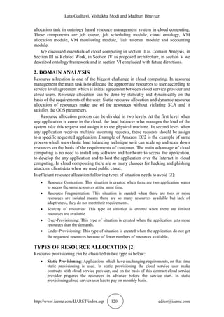 Lata Gadhavi, Vishakha Modi and Madhuri Bhavsar
http://www.iaeme.com/IJARET/index.asp 120 editor@iaeme.com
allocation task in ontology based resource management system in cloud computing.
These components are job queue, job scheduling module, cloud ontology, VM
allocation module, VM monitoring module, fault tolerant module and accounting
module.
We discussed essentials of cloud computing in section II as Domain Analysis, in
Section III as Related Work, in Section IV as proposed architecture, in section V we
described ontology framework and in section VI concluded with future directions.
2. DOMAIN ANALYSIS
Resource allocation is one of the biggest challenge in cloud computing. In resource
management the main task is to allocate the appropriate resources to user according to
service level agreement which is initial agreement between cloud service provider and
cloud users. Resource allocation can be done by statically and dynamically on the
basis of the requirements of the user. Static resource allocation and dynamic resource
allocation of resources make use of the resources without violating SLA and it
satisfies the QOS parameters.
Resource allocation process can be divided in two levels. At the first level when
any application is come in the cloud, the load balancer who manages the load of the
system take this request and assign it to the physical machine. In second level when
any application receives multiple incoming requests, these requests should be assign
to a specific requested application .Example of Amazon EC2 is the example of same
process which uses elastic load balancing technique so it can scale up and scale down
resources on the basis of the requirements of customer. The main advantage of cloud
computing is no need to install any software and hardware to access the application,
to develop the any application and to host the application over the Internet in cloud
computing. In cloud compouting there are so many chances for hacking and phishing
attack on client data when we used public cloud.
In efficient resource allocation following types of situation needs to avoid [2]:
 Resource Contention: This situation is created when there are two application wants
to access the same resources at the same time.
 Resource Fragmentation: This situation is created when there are two or more
resources are isolated means there are so many resources available but lack of
adaptivness, they do not meet their requirements.
 Scarcity of resources: This type of situation is created when there are limited
resources are available.
 Over-Provisioning: This type of situation is created when the application gets more
resources than the demands.
 Under-Provisioning: This type of situation is created when the application do not get
the requested resources because of fewer numbers of resources available.
TYPES OF RESOURCE ALLOCATION [2]
Resource provisioning can be classified in two type as below:
 Static Provisioning: Applications which have unchanging requirements, on that time
static provisioning is used. In static provisioning the cloud service user make
contracts with cloud service provider, and on the basis of this contract cloud service
provider prepares the resources in advance before the service start. In static
provisioning cloud service user has to pay on monthly basis.
 