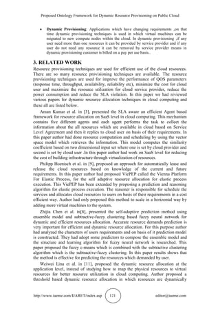 Proposed Ontology Framework for Dynamic Resource Provisioning on Public Cloud
http://www.iaeme.com/IJARET/index.asp 121 editor@iaeme.com
 Dynamic Provisioning: Applications which have changing requirements ,on that
time dynamic provisioning techniques is used in which virtual machines can be
migrated to new compute nodes within the cloud. In dynamic provisioning ,if any
user need more than one resources it can be provided by service provider and if any
user do not need any resource it can be removed by service provider means in
dynamic provisioning customer is billed on a pay per use basis..
3. RELATED WORK
Resource provisioning techniques are used for efficient use of the cloud resources.
There are so many resource provisioning techniques are available. The resource
provisioning techniques are used for improve the performance of QOS parameters
(response time, throughput, availability, reliability etc), minimize the cost for cloud
user and maximize the resource utilization for cloud service provider, reduce the
power consumption and reduce the SLA violation. In this paper we had reviewed
various papers for dynamic resource allocation techniques in cloud computing and
these all are listed below.
Aman Kumar et al. in [3], presented the SLA aware an efficient Agent based
framework for resource allocation on SaaS level in cloud computing. This mechanism
contains five different agents and each agent performs the task to collect the
information about the all resources which are available in cloud based on Service
Level Agreement and then it replies to cloud user on basis of their requirements. In
this paper author had done resource computation and scheduling by using the vector
space model which retrieves the information. This model computes the similarity
coefficient based on two dimensional input set where one is set by cloud provider and
second is set by cloud user .In this paper author had work on SaaS level for reducing
the cost of building infrastructure through virtualization of resources.
Philipp Hoenisch et al. in [9], proposed an approach for automatically lease and
release the cloud resources based on knowledge of the current and future
requirements. In this paper author had proposed ViePEP called the Vienna Platform
For Elastic Process, for the self adaptive resource allocation for elastic process
execution. This ViePEP has been extended by proposing a prediction and reasoning
algorithm for elastic process execution. The reasoner is responsible for schedule the
services and allocates cloud resources to users on basis of their requirements in a cost
efficient way. Author had only proposed this method to scale in a horizontal way by
adding more virtual machines to the system.
Zhijia Chen et al. in[8], presented the self-adaptive prediction method using
ensemble model and subtractive-fuzzy clustering based fuzzy neural network for
dynamic and efficient resources allocation. Accurate resource demands prediction is
very important for efficient and dynamic resource allocation. For this purpose author
had analyzed the characters of users requirements and on basis of it prediction model
is constructed. They had adopt some predictors to compose the ensemble model and
the structure and learning algorithm for fuzzy neural network is researched. This
paper proposed the fuzzy c-means which is combined with the subtractive clustering
algorithm which is the subtractive-fuzzy clustering. In this paper results shows that
the method is effective for predicting the resources which demanded by user.
Weiwei Lina et al. in [11], proposed the dynamic resource allocation at the
application level, instead of studying how to map the physical resources to virtual
resources for better resource utilization in cloud computing. Author proposed a
threshold based dynamic resource allocation in which resources are dynamically
 