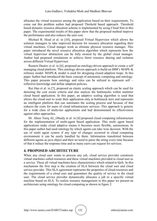 Lata Gadhavi, Vishakha Modi and Madhuri Bhavsar
http://www.iaeme.com/IJARET/index.asp 122 editor@iaeme.com
allocates the virtual resources among the application based on their requirements. To
come out this problem author had proposed Threhold based approach. Threshold
based dynamic resource allocation scheme is implemented by using Cloud Sim in this
paper. The experimental results of this paper show that the proposed method improve
the performance and also reduces the user cost.
Michael R. Head et al. in [10], proposed Virtual Hypervisor which allows the
solution managers to take improved decision for resource allocation regarding their
virtual machines. Cloud manger work as ultimate physical resource manager. This
paper introduced the novel resource allocation algorithm which represents how the
virtual hypervisor abstraction can be fully awared by the global cloud manager.
Author had proposed simulations to achieve fairer resource sharing and isolation
across different Virtual Hypervisor.
Rustem Dautov et al. in [6], proposed an ontology-driven approach to create a self
managing cloud platform. This ontology-driven approach is build on IBM’s MAPE-K
refrence model. MAPE-K model is used for designing closed adaption loops. In this
paper Author had introduced the basic concept of autonomic computing and ontology.
This paper presents how ontology and rules can be utilized to represent self –
reflective knowledge and define adaption policies.
Rui Han et al. in [7], proposed an elastic scaling approach which can be used for
detecting the cost aware criteria and also analyze the bottlenecks within multitier
cloud based application. In this paper, an adaptive scaling algorithm is used that
allows the cloud user to scale their application only at bottleneck tiers and represents
an intelligent platform that can automates the scaling process and because of that
reduces the costs for users of cloud infrastructure services .This approach is generic
for a wide class of multi-tier applications and had demonstrated its effectiveness
against other approaches.
Dr. Abeer Tariq AL_Obaidy et al. in [4] proposed cloud computing infrastructure
for the implementation of multi-agent based application. This multi agent based
applications make cloud adaptive means it becomes more flexible, autonomous. In
this paper author had used ontology by which agents can take wise decision. With the
use of multi agent system if any type of changes occurred in cloud computing
environment it can be easily handled by them. Information transferred between
different agents as java object and their no need to parse the string every time because
of that it reduce the response time and so many users can request for services.
4. PROPOSED ARCHITECTURE
When any cloud user wants to process any job, cloud service provider constructs
virtual machines called resources and these virtual machines provided to cloud user as
a service. These all virtual machines have characteristics which related to QoS. In this
mechanism the first step is the creation of SLA between the cloud user and cloud
service provider. This SLA agreement represents the properties of cloud resources and
the requirements of a cloud user and guarantees the quality of service to the cloud
user. The cloud service provider dynamically allocates a job to a specific virtual
machine based on SLA. To realize resource management in this paper we present an
architecture using ontology for cloud computing as shown in figure 2.
 
