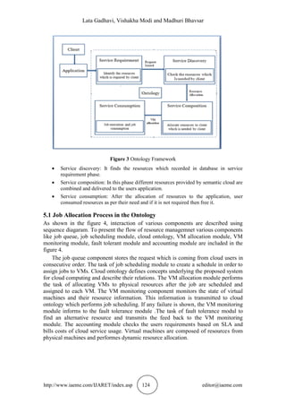 Lata Gadhavi, Vishakha Modi and Madhuri Bhavsar
http://www.iaeme.com/IJARET/index.asp 124 editor@iaeme.com
Figure 3 Ontology Framework
 Service discovery: It finds the resources which recorded in database in service
requirement phase.
 Service composition: In this phase different resources provided by semantic cloud are
combined and delivered to the users application.
 Service consumption: After the allocation of resources to the application, user
consumed resources as per their need and if it is not required then free it.
5.1 Job Allocation Process in the Ontology
As shown in the figure 4, interaction of various components are described using
sequence diagaram. To present the flow of resource managemnet various components
like job queue, job scheduling module, cloud ontology, VM allocation module, VM
monitoring module, fault tolerant module and accounting module are included in the
figure 4.
The job queue component stores the request which is coming from cloud users in
consecutive order. The task of job scheduling module to create a schedule in order to
assign jobs to VMs. Cloud ontology defines concepts underlying the proposed system
for cloud computing and describe their relations. The VM allocation module performs
the task of allocating VMs to physical resources after the job are scheduled and
assigned to each VM. The VM monitoring component monitors the state of virtual
machines and their resource information. This information is transmitted to cloud
ontology which performs job scheduling. If any failure is shown, the VM monitoring
module informs to the fault tolerance module .The task of fault tolerance modul to
find an alternative resource and transmits the feed back to the VM monitoring
module. The accounting module checks the users requirements based on SLA and
bills costs of cloud service usage. Virtual machines are composed of resources from
physical machines and performes dynamic resource allocation.
 