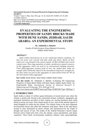 http://iaeme.com/ijaret/index.asp 14 editor@iaeme.com
International Journal of Advanced Research in Engineering and Technology
(IJARET)
Volume 7, Issue 3, May–June 2016, pp. 14–24, Article ID: IJARET_07_03_002
Available online at
http://www.iaeme.com/IJARET/issues.asp?JType=IJARET&VType=7&IType=3
ISSN Print: 0976-6480 and ISSN Online: 0976-6499
© IAEME Publication
EVALUATING THE ENGINEERING
PROPERTIES OF SANDY BRICKS MADE
WITH DUNE SANDS, JEDDAH, SAUDI
ARABIA: AN EXPERIMENTAL STUDY
Dr. Abdulelah A. Bahabri
Faculty of Earth Sciences, King Abdulaziz University,
Jeddah, Saudi Arabia
ABSTRACT
Saudi Arabia characterizes by its dry continental climatic conditions. So
that vast areas were covered with dune sands and sheets. Mostly of these
sands were concentrated in the eastern regions (Al Rub Al Khali) and western
coastal areas. These huge quantities of sands considered as natural resources
of fine aggregates which can used as in constructional building materials.
From alkali-aggregate reaction point of view, the studied dune sands are
enough stable chemically. Based on the unconfined compressive strength test,
the dune sands can used as fine aggregates in sand-cement bricks till 70% of
the total amount of fine aggregates.
Key words: Sandy Bricks. Dune Sands, Jeddah, Saudi Arabia
Cite this article: Dr. Abdulelah A. Bahabri. Evaluating The Engineering
Properties of Sandy Bricks Made with Dune Sands, Jeddah, Saudi Arabia: An
Experimental Study. International Journal of Advanced Research in
Engineering and Technology, 7(3), 2016, pp 14–24
http://www.iaeme.com/IJARET/issues.asp?JType=IJARET&VType=7&IType=3
1. INTRODUCTION
Saudi Arabia is about 2.3 million square kilometers of mostly desert area where the
climate is mostly arid. Owing to dry continental climatic conditions, topography and
geological formations prevalent in these regions are causing formation dune sands
which covering vast areas. From climate point of view, most of the internal regions of
Saudi Kingdom lie within the dry climate. The climatic factor is the most important
environmental factors that affect the formation sand dunes. Most of the sand dunes
located in areas dominated by desert climate and characterized by the length of
drought and scarcity of rain. The aridity of the Arabian Peninsula’s deserts ranges
between arid to hyper-arid with a hot, dry climate, scarce precipitation, and sparse
vegetation. These harsh environmental conditions enhance more geomorphologic
 