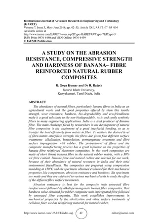 http://www.iaeme.com/IJARET/index.asp 42 editor@iaeme.com
International Journal of Advanced Research in Engineering and Technology
(IJARET)
Volume 7, Issue 3, May–June 2016, pp. 42–55, Article ID: IJARET_07_03_004
Available online at
http://www.iaeme.com/IJARET/issues.asp?JType=IJARET&VType=7&IType=3
ISSN Print: 0976-6480 and ISSN Online: 0976-6499
© IAEME Publication
A STUDY ON THE ABRASION
RESISTANCE, COMPRESSIVE STRENGTH
AND HARDNESS OF BANANA– FIBRE
REINFORCED NATURAL RUBBER
COMPOSITES
R. Gopa Kumar and Dr R. Rajesh
Noorul Islam University,
Kanyakumari, Tamil Nadu, India
ABSTRACT
The abundance of natural fibres, particularly banana fibres in India as an
agricultural waste and the good properties offered by them like tensile
strength, wear resistance, hardness, bio-degradability and eco-friendliness
make it a good substitute to the non-biodegradable, toxic and costly synthetic
fibres in many engineering applications. India is a lead producer of Banana
fibre. The main challenge faced by researchers in the development of natural
fibre composites is the attainment of a good interfacial bonding, so as to
transfer the load effectively from matrix to fibre. To achieve the desired level
of fibre-matrix interphase strength, the fibres are given four different surface
treatments- alkalization, benzoylation, permanganate treatment and fibre
surface impregnation with rubber. The pretreatment of fibres and the
composite manufacturing process has a great influence on the properties of
banana fibre reinforced elastomer composites. In this work composites are
made of short (6mm) banana fibre in the natural rubber matrix, with a 30%
v/v fibre content. Banana fibre and natural rubber are selected for our work,
because of their abundance of natural resources in India and their total
environment friendliness. The composites are prepared using compression
moulding at 150°C and the specimens obtained evaluated for their mechanical
properties like compression, abrasion resistance and hardness. Six specimens
are made and they are subjected to various mechanical tests to study the effect
of the different fibre surface treatments.
Abrasion resistance is best for the composite with untreated fibre
reinforcement followed by alkali-permanganate treated fibre composites. Best
hardness value obtained for rubber composite with impregnated fibre followed
by untreated fibre composite. This work establishes improvements in
mechanical properties by the alkalization and other surface treatments of
cellulose filler used as reinforcing material for natural rubber.
 