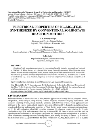 http://www.iaeme.com/IJARET/index.asp 51 editor@iaeme.com
International Journal of Advanced Research in Engineering and Technology (IJARET)
Volume 8, Issue 1, January- February 2017, pp. 51–55, Article ID: IJARET_08_01_005
Available online at http://www.iaeme.com/IJARET/issues.asp?JType=IJARET&VType=8&IType=1
ISSN Print: 0976-6480 and ISSN Online: 0976-6499
© IAEME Publication
ELECTRICAL PROPERTIES OF NI0.4MG0.6FE2O4
SYNTHESIZED BY CONVENTIONAL SOLID-STATE
REACTION METHOD
K. T. Veeranjaneaya
Department of Physics, National College,
Bagepalli, Chikkaballapura, Karnataka, India
D. Kothandan
Department of Science and Humanities,
Sreenivasa Institute of Technology and Management Studies, Chittoor, Andhra Pradesh, India
D. Ravinder
Department of Physics, Osmania University,
Hyderabad, Telangana, India
ABSTRACT
Ni0.4Mg0.6Fe2O4 samples are prepared by conventional double sintering approach and sintered
at 1300o
C/ 2 h. These ferrites are characterized using X-ray diffractometer. The diffraction study
reveals that the present compound shows perfect single phase cubic spinel structure. In addition,
the behavior of distinct electrical properties such as dielectric constant (ε'), dielectric loss (ε") and
ac-conductivity (σac) as a function frequency as well as temperature is analyzed using the LCR
controller.
Key words: Ferrites; Sintering; X-ray Diffractometer; AC-Electrical Conductivity.
Cite this Article: K. T. Veeranjaneaya, D. Kothandan and D. Ravinder, Electrical Properties of
Ni0.4Mg0.6 Fe2O4 Synthesized by Conventional Solid-State Reaction Method. International Journal
of Advanced Research in Engineering and Technology, 8(1), 2017, pp 51–55.
http://www.iaeme.com/IJARET/issues.asp?JType=IJARET&VType=8&IType=1
1. INTRODUCTION
The field of ferrites is well focused due to their potential applications as storage devices, magnetic sensors,
refrigeration, photo-catalysis, drug delivery systems, magnetic resonance imaging, transformers, and
inductors, shielding devices, anode materials, spintronic and electronic devices. These applications are
attributed to the various electrical and magnetic properties of ferrites [1-7]. Recently several researchers
investigated electrical and magnetic properties of NiMg ferrites using various techniques such as citrate-
gel [2, 3], self-combustion sol-gel [4], egg-white precursor [5], chemical co-precipitation [8, 9], self-
combustion sol-gel [10] and microwave sintering techniques [1]. All these techniques well focused on
reporting the various electrical and magnetic properties and these properties are dependent of grain size,
cation distribution, sintering condition, sintering method, bulk density and purity of ferrites [1]. In view of
this Berchmans et al. [2, 3] reported that the ferrite composition Ni0.4Mg0.6Fe2O4 can be used as a green
 