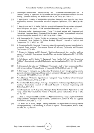 Various Fuzzy Numbers and their Various Ranking Approaches
http://www.iaeme.com/IJARET/index.asp 82 editor@iaeme.com
[15] Ponnialagan,Dhanasekaran, JeevarajSelvaraj and LakshmanaGomathiNayagamVelu, “A
complete ranking of trapezoidal fuzzy numbers and its applications to multi-criteria decision
making,” (Neural Computing and Applications 30, no. 11, 2018), pp. 3303–3315.
[16] P. Rajarajeswari,“Ranking of hexagonal fuzzy numbers for solving multi objective fuzzy linear
programming problem,”(International Journal of Computer Applications, 2013), 84(8), pp. 14–
19.
[17] P. Rajarajeswari and A.S. Sudha,“Ordering generalized hexagonal fuzzy numbers using rank,
mode, divergence and spread,” (IOSR Journal of Mathematics,2014), 10(3), pp. 15–22.
[18] C. Rajendran andM. Ananthanarayanan, “Fuzzy Criticalpath Method with Hexagonal and
Generalised Hexagonal Fuzzy Numbers Using Ranking Method,” (International Journal of
Applied Engineering Research, 2018), 13(15), pp. 11877–11882.
[19] M.S. Ramya and M.B.J. Presitha, “Solving an Unbalanced Fuzzy Transportation Problem using
a Heptagonal Fuzzy Numbers by Robust Ranking Method,” (Journal of Analysis and
Computation, 2019), XII(I), pp. 1–13.
[20] K. Selvakumari and G. Sowmiya, “Fuzzy network problems using job sequencing technique in
hexagonal fuzzy numbers,” (International Journal of Advance Engineering and Research
Development,2017), 4(9).
[21] P. Selvam, A. Rajkumar and J.S. Easwari, “Ranking of pentagonal fuzzy numbers applying
incentre of centroids,” (International Journal of Pure and Applied Mathematics,2017), 117(13),
165–174.
[22] K. Selvakumari and S. Santhi, “A Pentagonal Fuzzy Number Solving Fuzzy Sequencing
Problem,” (International Journal of Mathematics and its Application,2018), 6(2-B), pp. 207–
211.
[23] R. Srinivasan, G. Saveetha and T. Nakkeeran, “Comparative study of fuzzy assignment problem
with various ranking,” (Malaya Journal of Matematik (MJM), 2020), (1), pp. 431–434.
[24] R. Srinivasan, T. Nakkeeran and G. Saveetha, “Evaluation of fuzzy non-preemptive priority
queues in intuitionistic pentagonal fuzzy numbers using centroidal approach,” (Malaya Journal
of Matematik (MJM),2020), (1), pp. 427–430.
[25] A.M. Shapique, “Arithmetic Operations on Heptagonal Fuzzy Numbers,” (Asian Research
Journal of Mathematics,2017), pp. 1–25.
[26] A.S. Sudha and S. Karunambigai, “Solving a transportation problem using a Heptagonal fuzzy
number,” (International Journal of Advanced Research in Science, Engineering and
Technology, 2017), 4(1).
[27] SyedaNaziyaIkram and A. Rajkumar, “Pentagon Fuzzy Number and Its Application to Find
Fuzzy Critical Path,”(International Journal of Pure and Applied Mathematics, 2017), 114(5),
pp. 183–185.
[28] G. Uthra, K. Thangavelu and B. Amutha, “An Approach of Solving Fuzzy Assignment Problem
using Symmetric Triangular Fuzzy Number,” (International Journal of Pure and Applied
Mathematics,2017), 113(7), 16–24.
[29] D.U. Wutsq and N. Insani, “Yager’s ranking method for solving the trapezoidal fuzzy number
linear programming,”(IOP Publishing, In Jou2rnal of Physics: Conference Series, March, 2018),
Vol. 983, No. 1, p. 012135.
 