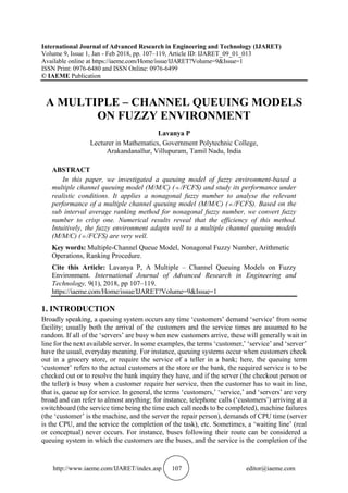 http://www.iaeme.com/IJARET/index.asp 107 editor@iaeme.com
International Journal of Advanced Research in Engineering and Technology (IJARET)
Volume 9, Issue 1, Jan - Feb 2018, pp. 107–119, Article ID: IJARET_09_01_013
Available online at https://iaeme.com/Home/issue/IJARET?Volume=9&Issue=1
ISSN Print: 0976-6480 and ISSN Online: 0976-6499
© IAEME Publication
A MULTIPLE – CHANNEL QUEUING MODELS
ON FUZZY ENVIRONMENT
Lavanya P
Lecturer in Mathematics, Government Polytechnic College,
Arakandanallur, Villupuram, Tamil Nadu, India
ABSTRACT
In this paper, we investigated a queuing model of fuzzy environment-based a
multiple channel queuing model (M/M/C) ( /FCFS) and study its performance under
realistic conditions. It applies a nonagonal fuzzy number to analyse the relevant
performance of a multiple channel queuing model (M/M/C) ( /FCFS). Based on the
sub interval average ranking method for nonagonal fuzzy number, we convert fuzzy
number to crisp one. Numerical results reveal that the efficiency of this method.
Intuitively, the fuzzy environment adapts well to a multiple channel queuing models
(M/M/C) ( /FCFS) are very well.
Key words: Multiple-Channel Queue Model, Nonagonal Fuzzy Number, Arithmetic
Operations, Ranking Procedure.
Cite this Article: Lavanya P, A Multiple – Channel Queuing Models on Fuzzy
Environment. International Journal of Advanced Research in Engineering and
Technology, 9(1), 2018, pp 107–119.
https://iaeme.com/Home/issue/IJARET?Volume=9&Issue=1
1. INTRODUCTION
Broadly speaking, a queuing system occurs any time ‘customers’ demand ‘service’ from some
facility; usually both the arrival of the customers and the service times are assumed to be
random. If all of the ‘servers’ are busy when new customers arrive, these will generally wait in
line for the next available server. In some examples, the terms ‘customer,’ ‘service’ and ‘server’
have the usual, everyday meaning. For instance, queuing systems occur when customers check
out in a grocery store, or require the service of a teller in a bank; here, the queuing term
‘customer’ refers to the actual customers at the store or the bank, the required service is to be
checked out or to resolve the bank inquiry they have, and if the server (the checkout person or
the teller) is busy when a customer require her service, then the customer has to wait in line,
that is, queue up for service. In general, the terms ‘customers,’ ‘service,’ and ‘servers’ are very
broad and can refer to almost anything; for instance, telephone calls (‘customers’) arriving at a
switchboard (the service time being the time each call needs to be completed), machine failures
(the ‘customer’ is the machine, and the server the repair person), demands of CPU time (server
is the CPU, and the service the completion of the task), etc. Sometimes, a ‘waiting line’ (real
or conceptual) never occurs. For instance, buses following their route can be considered a
queuing system in which the customers are the buses, and the service is the completion of the
 