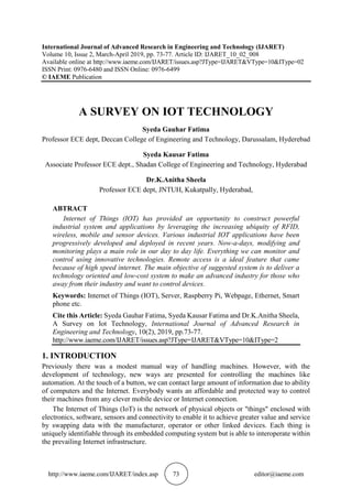 http://www.iaeme.com/IJARET/index.asp 73 editor@iaeme.com
International Journal of Advanced Research in Engineering and Technology (IJARET)
Volume 10, Issue 2, March-April 2019, pp. 73-77. Article ID: IJARET_10_02_008
Available online at http://www.iaeme.com/IJARET/issues.asp?JType=IJARET&VType=10&IType=02
ISSN Print: 0976-6480 and ISSN Online: 0976-6499
© IAEME Publication
A SURVEY ON IOT TECHNOLOGY
Syeda Gauhar Fatima
Professor ECE dept, Deccan College of Engineering and Technology, Darussalam, Hyderebad
Syeda Kausar Fatima
Associate Professor ECE dept., Shadan College of Engineering and Technology, Hyderabad
Dr.K.Anitha Sheela
Professor ECE dept, JNTUH, Kukatpally, Hyderabad,
ABTRACT
Internet of Things (IOT) has provided an opportunity to construct powerful
industrial system and applications by leveraging the increasing ubiquity of RFID,
wireless, mobile and sensor devices. Various industrial IOT applications have been
progressively developed and deployed in recent years. Now-a-days, modifying and
monitoring plays a main role in our day to day life. Everything we can monitor and
control using innovative technologies. Remote access is a ideal feature that came
because of high speed internet. The main objective of suggested system is to deliver a
technology oriented and low-cost system to make an advanced industry for those who
away from their industry and want to control devices.
Keywords: Internet of Things (IOT), Server, Raspberry Pi, Webpage, Ethernet, Smart
phone etc.
Cite this Article: Syeda Gauhar Fatima, Syeda Kausar Fatima and Dr.K.Anitha Sheela,
A Survey on Iot Technology, International Journal of Advanced Research in
Engineering and Technology, 10(2), 2019, pp.73-77.
http://www.iaeme.com/IJARET/issues.asp?JType=IJARET&VType=10&IType=2
1. INTRODUCTION
Previously there was a modest manual way of handling machines. However, with the
development of technology, new ways are presented for controlling the machines like
automation. At the touch of a button, we can contact large amount of information due to ability
of computers and the Internet. Everybody wants an affordable and protected way to control
their machines from any clever mobile device or Internet connection.
The Internet of Things (IoT) is the network of physical objects or "things" enclosed with
electronics, software, sensors and connectivity to enable it to achieve greater value and service
by swapping data with the manufacturer, operator or other linked devices. Each thing is
uniquely identifiable through its embedded computing system but is able to interoperate within
the prevailing Internet infrastructure.
 
