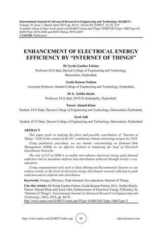 http://www.iaeme.com/IJARET/index.asp 86 editor@iaeme.com
International Journal of Advanced Research in Engineering and Technology (IJARET)
Volume 10, Issue 2, March-April 2019, pp. 86-91. Article ID: IJARET_10_02_010
Available online at http://www.iaeme.com/IJARET/issues.asp?JType=IJARET&VType=10&IType=02
ISSN Print: 0976-6480 and ISSN Online: 0976-6499
© IAEME Publication
ENHANCEMENT OF ELECTRICAL ENERGY
EFFICIENCY BY “INTERNET OF THINGS”
Dr Syeda Gauhar Fatima
Professor ECE dept, Deccan College of Engineering and Technology,
Darussalam, Hyderabad.
Syeda Kausar Fatima
Associate Professor, Shadan College of Engineering and Technology, Hyderabad.
Dr k. Anitha sheela
Professor, ECE dept, JNTUH, Kukatpally, Hyderabad.
Naseer Ahmed Khan
Student, ECE Dept, Deccan College of Engineering and Technology, Darussalam, Hyderabad.
Syed Adil
Student, ECE Dept, Deccan College of Engineering and Technology, Darussalam, Hyderabad
ABTRACT
This paper goals at studying the place and possible contribution of “Internet of
Things” (IoT) in the context of the EU’s ambitious climate and energy targets for 2020.
Using qualitative procedure, we are mainly concentrating on Demand Side
Management (DSM) as an effective method in balancing the load of Electrical
Distribution Networks.
The role of IoT in DSM is to enable and enhance electrical energy peak demand
reduction and its maximum uniform time-distribution achieved through society’s eco-
education.
Using computational tools such as Data Mining and Recommender System we can
achieve results at the level of electrical energy distribution network reflected in peak
reduction and its uniform time distribution.
Keywords: Energy efficiency, Peak demand, Eco-education, Internet of Things.
Cite this Article: Dr Syeda Gauhar Fatima, Syeda Kausar Fatima, Dr k. Anitha Sheela,
Naseer Ahmed Khan and Syed Adil, Enhancement of Electrical Energy Efficiency by
“Internet of Things”, International Journal of Advanced Research in Engineering and
Technology, 10(2), 2019, pp. 86-91.
http://www.iaeme.com/IJARET/issues.asp?JType=IJARET&VType=10&IType=2
 