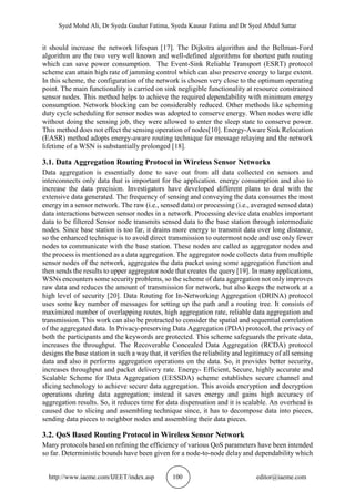 Syed Mohd Ali, Dr Syeda Gauhar Fatima, Syeda Kausar Fatima and Dr Syed Abdul Sattar
http://www.iaeme.com/IJEET/index.asp 100 editor@iaeme.com
it should increase the network lifespan [17]. The Dijkstra algorithm and the Bellman-Ford
algorithm are the two very well known and well-defined algorithms for shortest path routing
which can save power consumption. The Event-Sink Reliable Transport (ESRT) protocol
scheme can attain high rate of jamming control which can also preserve energy to large extent.
In this scheme, the configuration of the network is chosen very close to the optimum operating
point. The main functionality is carried on sink negligible functionality at resource constrained
sensor nodes. This method helps to achieve the required dependability with minimum energy
consumption. Network blocking can be considerably reduced. Other methods like scheming
duty cycle scheduling for sensor nodes was adopted to conserve energy. When nodes were idle
without doing the sensing job, they were allowed to enter the sleep state to conserve power.
This method does not effect the sensing operation of nodes[10]. Energy-Aware Sink Relocation
(EASR) method adopts energy-aware routing technique for message relaying and the network
lifetime of a WSN is substantially prolonged [18].
3.1. Data Aggregation Routing Protocol in Wireless Sensor Networks
Data aggregation is essentially done to save out from all data collected on sensors and
interconnects only data that is important for the application. energy consumption and also to
increase the data precision. Investigators have developed different plans to deal with the
extensive data generated. The frequency of sensing and conveying the data consumes the most
energy in a sensor network. The raw (i.e., sensed data) or processing (i.e., averaged sensed data)
data interactions between sensor nodes in a network. Processing device data enables important
data to be filtered Sensor node transmits sensed data to the base station through intermediate
nodes. Since base station is too far, it drains more energy to transmit data over long distance,
so the enhanced technique is to avoid direct transmission to outermost node and use only fewer
nodes to communicate with the base station. These nodes are called as aggregator nodes and
the process is mentioned as a data aggregation. The aggregator node collects data from multiple
sensor nodes of the network, aggregates the data packet using some aggregation function and
then sends the results to upper aggregator node that creates the query [19]. In many applications,
WSNs encounters some security problems, so the scheme of data aggregation not only improves
raw data and reduces the amount of transmission for network, but also keeps the network at a
high level of security [20]. Data Routing for In-Networking Aggregation (DRINA) protocol
uses some key number of messages for setting up the path and a routing tree. It consists of
maximized number of overlapping routes, high aggregation rate, reliable data aggregation and
transmission. This work can also be protracted to consider the spatial and sequential correlation
of the aggregated data. In Privacy-preserving Data Aggregation (PDA) protocol, the privacy of
both the participants and the keywords are protected. This scheme safeguards the private data,
increases the throughput. The Recoverable Concealed Data Aggregation (RCDA) protocol
designs the base station in such a way that, it verifies the reliability and legitimacy of all sensing
data and also it performs aggregation operations on the data. So, it provides better security,
increases throughput and packet delivery rate. Energy- Efficient, Secure, highly accurate and
Scalable Scheme for Data Aggregation (EESSDA) scheme establishes secure channel and
slicing technology to achieve secure data aggregation. This avoids encryption and decryption
operations during data aggregation; instead it saves energy and gains high accuracy of
aggregation results. So, it reduces time for data dispensation and it is scalable. An overhead is
caused due to slicing and assembling technique since, it has to decompose data into pieces,
sending data pieces to neighbor nodes and assembling their data pieces.
3.2. QoS Based Routing Protocol in Wireless Sensor Network
Many protocols based on refining the efficiency of various QoS parameters have been intended
so far. Deterministic bounds have been given for a node-to-node delay and dependability which
 