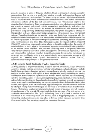 Energy Efficient Routing in Wireless Sensor Networks Based on QOS
http://www.iaeme.com/IJEET/index.asp 101 editor@iaeme.com
provides guarantee in terms of delay and reliability. Based on principle of network coding for
retransmitting lost packets in a single hop wireless network, well-organized latency and
bandwidth requirement can be attained. The loss recovery mechanism called Active Caching is
used to recover the lost packets from the source to the transitional node so that intermediate
information contains all the data just like source node. This retransmission improves the
dependability in the network. In co-operative communication network, transmission is carried
out by using a transmit node which exploits temporal and spatial diversity and reduces the
packet error rates. It also reduces the number of transmissions and improves overall
performance using reasoning interference management, the optimal throughput is attained by
the secondary node user when primary node user accepts a retransmission-based error control
scheme. Throughput is achieved by secondary node user. In the local cooperative relay for
resourceful data forwarding the best local transmit node is selected and additional overhead can
be effectively reduced. In one of the technique in cooperative forwarding, receiver can decode
only one transmission at a time. These techniques address the impact problem. Modified
CSMA/CA protocol and randomized waiting scheme is also addressed to reduce the number of
retransmissions. In novel adaptive retransmission algorithm, the misclassification probability
of the network can be improved. Here, the error correcting codes is designed to obtain the
efficient fault-tolerant classification system. In cooperative retransmission mechanism, a node
can retransmit lost packets on behalf of its neighboring node. However, lost packets can be
recovered by a neighboring node, a new transmission for each transmission attempt is still
required. In GORMA(Group Optimal Retransmission Medium Access Protocol),
retransmission with required QoS is designed and evaluated.
3.3. C. Security Based Routing in Wireless Sensor Networks
A strong security is required in majority of sensor network applications. Major application
comprises military, banking, applications working with subtle personal data which may include
health, home appliances. Location and energyaware characteristics for routing is necessary to
design a required protocol which gives a better transport rate, energy balancing and routing
competence. Some of network layer attacks on Wireless Sensor Networks are Eavesdropping,
selective forwarding, denial of service, message tampering, sinkhole attack, wormhole attack,
acknowledgement fooling etc. Eavesdropping is mainly in broadcast network any opponent
with a strong receiver could eavesdrop and interrupt transmitted data. Information like location
of node, Message IDs, Node IDs, timestamps, application specific information can be retrieved
by a burglar. Strong encryption techniques are necessary to prevent this attack. In a Denial-of-
Service (DoS) attack, an adversary attempts to disrupt, corrupt or destroy a network reducing
the performance of the network. Message interfering is the alteration of the information to be
forwarded to the destination. The Cyclic Redundancy Code (CRC) check is required at the
destination. If the redundancy check fails it would result in dropping the packet. In selective
forwarding attack, malicious nodes may refuse to forward certain messages and simply drop
them, ensuring that they are not propagated and reduces performance.
 