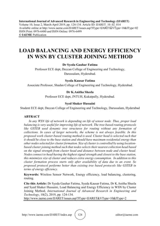 http://www.iaeme.com/IJARET/index.asp 124 editor@iaeme.com
International Journal of Advanced Research in Engineering and Technology (IJARET)
Volume 10, Issue 2, March-April 2019, pp. 124-134. Article ID: IJARET_10_02_014
Available online at http://www.iaeme.com/IJARET/issues.asp?JType=IJARET&VType=10&IType=02
ISSN Print: 0976-6480 and ISSN Online: 0976-6499
© IAEME Publication
LOAD BALANCING AND ENERGY EFFICIENCY
IN WSN BY CLUSTER JOINING METHOD
Dr Syeda Gauhar Fatima
Professor ECE dept, Deccan College of Engineering and Technology,
Darussalam, Hyderabad.
Syeda Kausar Fatima
Associate Professor, Shadan College of Engineering and Technology, Hyderabad.
Dr K.Anitha Sheela
Professor ECE dept, JNTUH, Kukatpally, Hyderabad.
Syed Shaker Hussaini
Student ECE dept, Deccan College of Engineering and Technology, Darussalam, Hyderabad
ABTRACT
In any WSN life of network is depending on life of sensor node. Thus, proper load
balancing is very useful for improving life of network. The tree-based routing protocols
like GSTEB used dynamic tree structures for routing without any formation of
collections. In cases of larger networks, the scheme is not always feasible. In this
proposed work cluster-based routing method is used. Cluster head is selected such that
it should be close to the base station and should have maximum residential energy than
other nodes selected for cluster formation. Size of cluster is controlled by using location-
based cluster joining method such that nodes selects their nearest collection head based
on the signal strength from cluster head and distance between node and cluster head.
Nodes connect to head having the highest signal strength and closest to the base station,
this minimizes size of cluster and reduces extra energy consumption. In addition to this
cluster formation process starts only after availability of data due to an event. So
proposed protocol performs better than existing tree based protocols like GSTEB in
terms of energy efficiency.
Keywords: Wireless Sensor Network, Energy efficiency, load balancing, clustering,
routing.
Cite this Article: Dr Syeda Gauhar Fatima, Syeda Kausar Fatima, Dr K.Anitha Sheela
and Syed Shaker Hussaini, Load Balancing and Energy Efficiency in WSN by Cluster
Joining Method, International Journal of Advanced Research in Engineering and
Technology, 10(2), 2019, pp. 124-134.
http://www.iaeme.com/IJARET/issues.asp?JType=IJARET&VType=10&IType=2
 