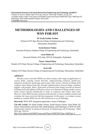 http://www.iaeme.com/IJARET/index.asp 210 editor@iaeme.com
International Journal of Advanced Research in Engineering and Technology (IJARET)
Volume 10, Issue 2, March-April 2019, pp. 210-214. Article ID: IJARET_10_02_020
Available online at http://www.iaeme.com/IJARET/issues.asp?JType=IJARET&VType=10&IType=02
ISSN Print: 0976-6480 and ISSN Online: 0976-6499
© IAEME Publication
METHODOLOGIES AND CHALLENGES OF
WSN FOR IOT
Dr Syeda Gauhar Fatima
Professor ECE dept, Deccan College of Engineering and Technology,
Darussalam, Hyderabad.
Syeda Kausar Fatima
Associate Professor, Shadan College of Engineering and Technology, Hyderabad.
Syed Mohd Ali
Research Scholar, ECE dept, JNTUH, Kukatpally, Hyderabad.
Naseer Ahmed Khan
Student, ECE Dept, Deccan College of Engineering and Technology, Darussalam, Hyderabad.
Syed Adil
Student, ECE Dept, Deccan College of Engineering and Technology, Darussalam, Hyderabad
ABTRACT
Wireless sensor networks (WSNs) are discovering a wide range of applications in
various fields, counting control networks, enhanced-living scenarios, health-care,
industrial, production monitoring and in many other sectors. Internet of Things (IoT)
confirms smart human being life, through communications between things, machines
together with peoples. Hence, Relocation of Internet from People towards an Internet
of Things (IoT) and addition of Wireless sensors in to Internet of Things enables sensors
nodes connect internet dynamically in order to cooperate and achieve their tasks.
However, when WSNs become a portion of the Internet, we must carefully examine and
scrutinize the issues involved with this integration. In this paper, we evaluate various
methods to combine WSNs into the IOT and discuss a set of challenges.
Keywords: WSN; IOT; Integration approaches; Issues; Challenges.
Cite this Article: Dr Syeda Gauhar Fatima, Syeda Kausar Fatima, Syed Mohd Ali,
Naseer Ahmed Khan and Syed Adil, Methodologies and Challenges of WSN for IOT,
International Journal of Advanced Research in Engineering and Technology, 10(2),
2019, pp. 210-214.
http://www.iaeme.com/IJARET/issues.asp?JType=IJARET&VType=10&IType=2
 