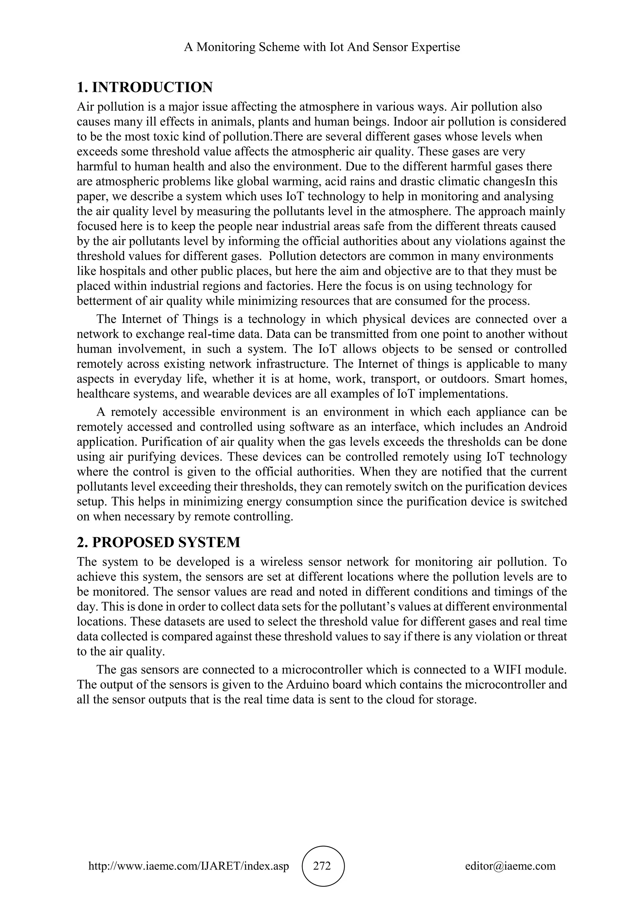 A Monitoring Scheme with Iot And Sensor Expertise
http://www.iaeme.com/IJARET/index.asp 272 editor@iaeme.com
1. INTRODUCTION
Air pollution is a major issue affecting the atmosphere in various ways. Air pollution also
causes many ill effects in animals, plants and human beings. Indoor air pollution is considered
to be the most toxic kind of pollution.There are several different gases whose levels when
exceeds some threshold value affects the atmospheric air quality. These gases are very
harmful to human health and also the environment. Due to the different harmful gases there
are atmospheric problems like global warming, acid rains and drastic climatic changesIn this
paper, we describe a system which uses IoT technology to help in monitoring and analysing
the air quality level by measuring the pollutants level in the atmosphere. The approach mainly
focused here is to keep the people near industrial areas safe from the different threats caused
by the air pollutants level by informing the official authorities about any violations against the
threshold values for different gases. Pollution detectors are common in many environments
like hospitals and other public places, but here the aim and objective are to that they must be
placed within industrial regions and factories. Here the focus is on using technology for
betterment of air quality while minimizing resources that are consumed for the process.
The Internet of Things is a technology in which physical devices are connected over a
network to exchange real-time data. Data can be transmitted from one point to another without
human involvement, in such a system. The IoT allows objects to be sensed or controlled
remotely across existing network infrastructure. The Internet of things is applicable to many
aspects in everyday life, whether it is at home, work, transport, or outdoors. Smart homes,
healthcare systems, and wearable devices are all examples of IoT implementations.
A remotely accessible environment is an environment in which each appliance can be
remotely accessed and controlled using software as an interface, which includes an Android
application. Purification of air quality when the gas levels exceeds the thresholds can be done
using air purifying devices. These devices can be controlled remotely using IoT technology
where the control is given to the official authorities. When they are notified that the current
pollutants level exceeding their thresholds, they can remotely switch on the purification devices
setup. This helps in minimizing energy consumption since the purification device is switched
on when necessary by remote controlling.
2. PROPOSED SYSTEM
The system to be developed is a wireless sensor network for monitoring air pollution. To
achieve this system, the sensors are set at different locations where the pollution levels are to
be monitored. The sensor values are read and noted in different conditions and timings of the
day. This is done in order to collect data sets for the pollutant’s values at different environmental
locations. These datasets are used to select the threshold value for different gases and real time
data collected is compared against these threshold values to say if there is any violation or threat
to the air quality.
The gas sensors are connected to a microcontroller which is connected to a WIFI module.
The output of the sensors is given to the Arduino board which contains the microcontroller and
all the sensor outputs that is the real time data is sent to the cloud for storage.
 