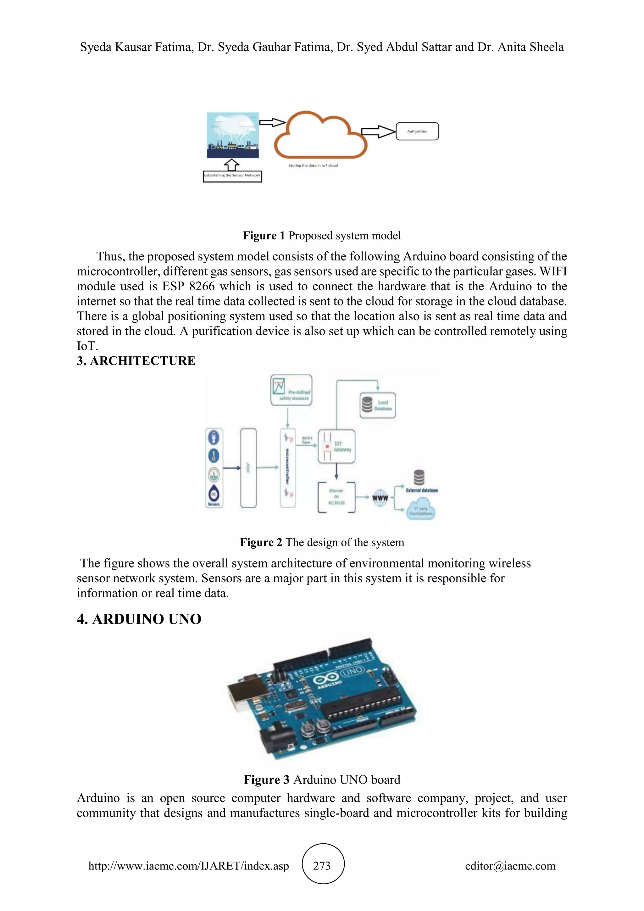 Syeda Kausar Fatima, Dr. Syeda Gauhar Fatima, Dr. Syed Abdul Sattar and Dr. Anita Sheela
http://www.iaeme.com/IJARET/index.asp 273 editor@iaeme.com
Figure 1 Proposed system model
Thus, the proposed system model consists of the following Arduino board consisting of the
microcontroller, different gas sensors, gas sensors used are specific to the particular gases. WIFI
module used is ESP 8266 which is used to connect the hardware that is the Arduino to the
internet so that the real time data collected is sent to the cloud for storage in the cloud database.
There is a global positioning system used so that the location also is sent as real time data and
stored in the cloud. A purification device is also set up which can be controlled remotely using
IoT.
3. ARCHITECTURE
Figure 2 The design of the system
The figure shows the overall system architecture of environmental monitoring wireless
sensor network system. Sensors are a major part in this system it is responsible for
information or real time data.
4. ARDUINO UNO
Figure 3 Arduino UNO board
Arduino is an open source computer hardware and software company, project, and user
community that designs and manufactures single-board and microcontroller kits for building
 