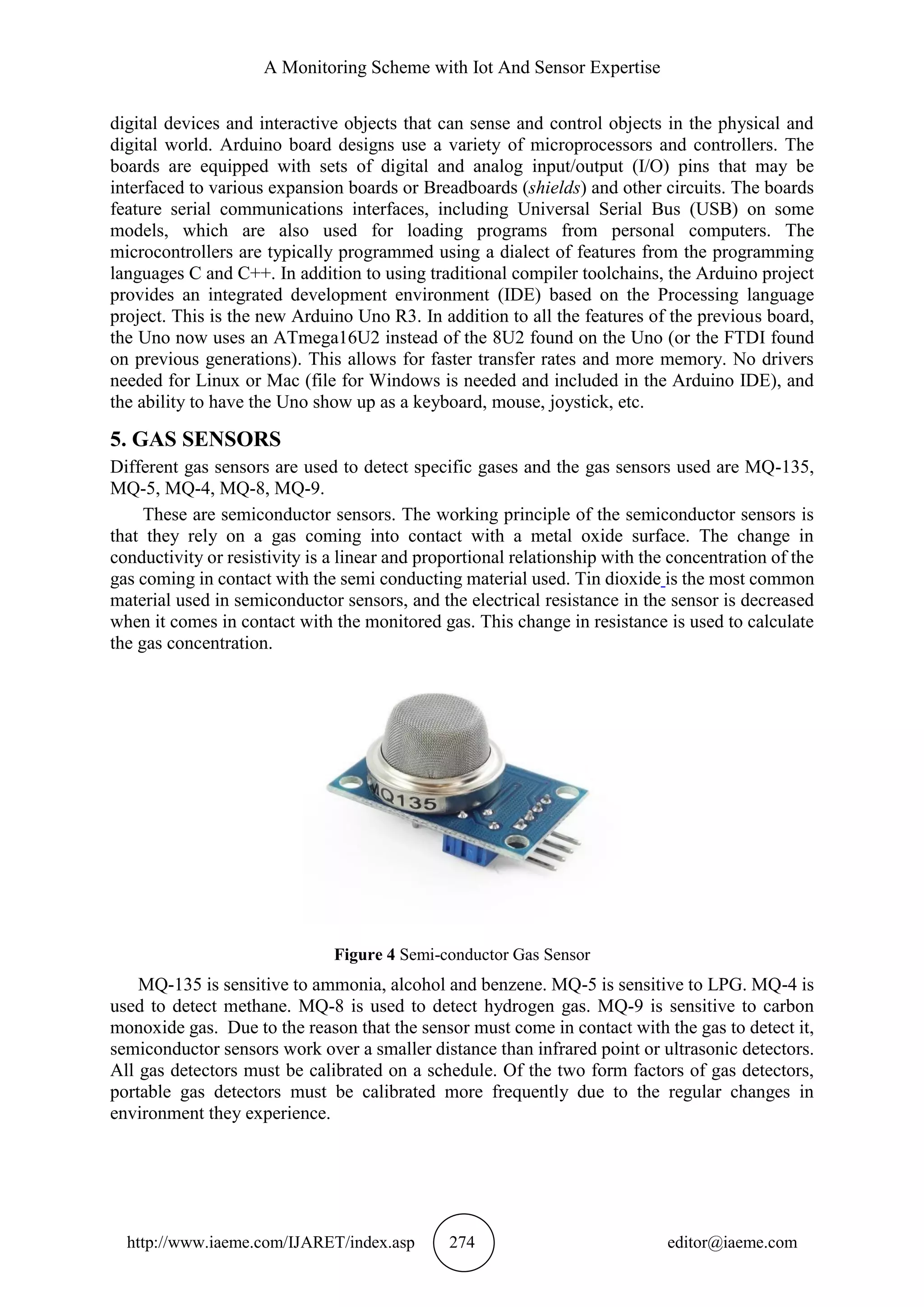A Monitoring Scheme with Iot And Sensor Expertise
http://www.iaeme.com/IJARET/index.asp 274 editor@iaeme.com
digital devices and interactive objects that can sense and control objects in the physical and
digital world. Arduino board designs use a variety of microprocessors and controllers. The
boards are equipped with sets of digital and analog input/output (I/O) pins that may be
interfaced to various expansion boards or Breadboards (shields) and other circuits. The boards
feature serial communications interfaces, including Universal Serial Bus (USB) on some
models, which are also used for loading programs from personal computers. The
microcontrollers are typically programmed using a dialect of features from the programming
languages C and C++. In addition to using traditional compiler toolchains, the Arduino project
provides an integrated development environment (IDE) based on the Processing language
project. This is the new Arduino Uno R3. In addition to all the features of the previous board,
the Uno now uses an ATmega16U2 instead of the 8U2 found on the Uno (or the FTDI found
on previous generations). This allows for faster transfer rates and more memory. No drivers
needed for Linux or Mac (file for Windows is needed and included in the Arduino IDE), and
the ability to have the Uno show up as a keyboard, mouse, joystick, etc.
5. GAS SENSORS
Different gas sensors are used to detect specific gases and the gas sensors used are MQ-135,
MQ-5, MQ-4, MQ-8, MQ-9.
These are semiconductor sensors. The working principle of the semiconductor sensors is
that they rely on a gas coming into contact with a metal oxide surface. The change in
conductivity or resistivity is a linear and proportional relationship with the concentration of the
gas coming in contact with the semi conducting material used. Tin dioxide is the most common
material used in semiconductor sensors, and the electrical resistance in the sensor is decreased
when it comes in contact with the monitored gas. This change in resistance is used to calculate
the gas concentration.
Figure 4 Semi-conductor Gas Sensor
MQ-135 is sensitive to ammonia, alcohol and benzene. MQ-5 is sensitive to LPG. MQ-4 is
used to detect methane. MQ-8 is used to detect hydrogen gas. MQ-9 is sensitive to carbon
monoxide gas. Due to the reason that the sensor must come in contact with the gas to detect it,
semiconductor sensors work over a smaller distance than infrared point or ultrasonic detectors.
All gas detectors must be calibrated on a schedule. Of the two form factors of gas detectors,
portable gas detectors must be calibrated more frequently due to the regular changes in
environment they experience.
 