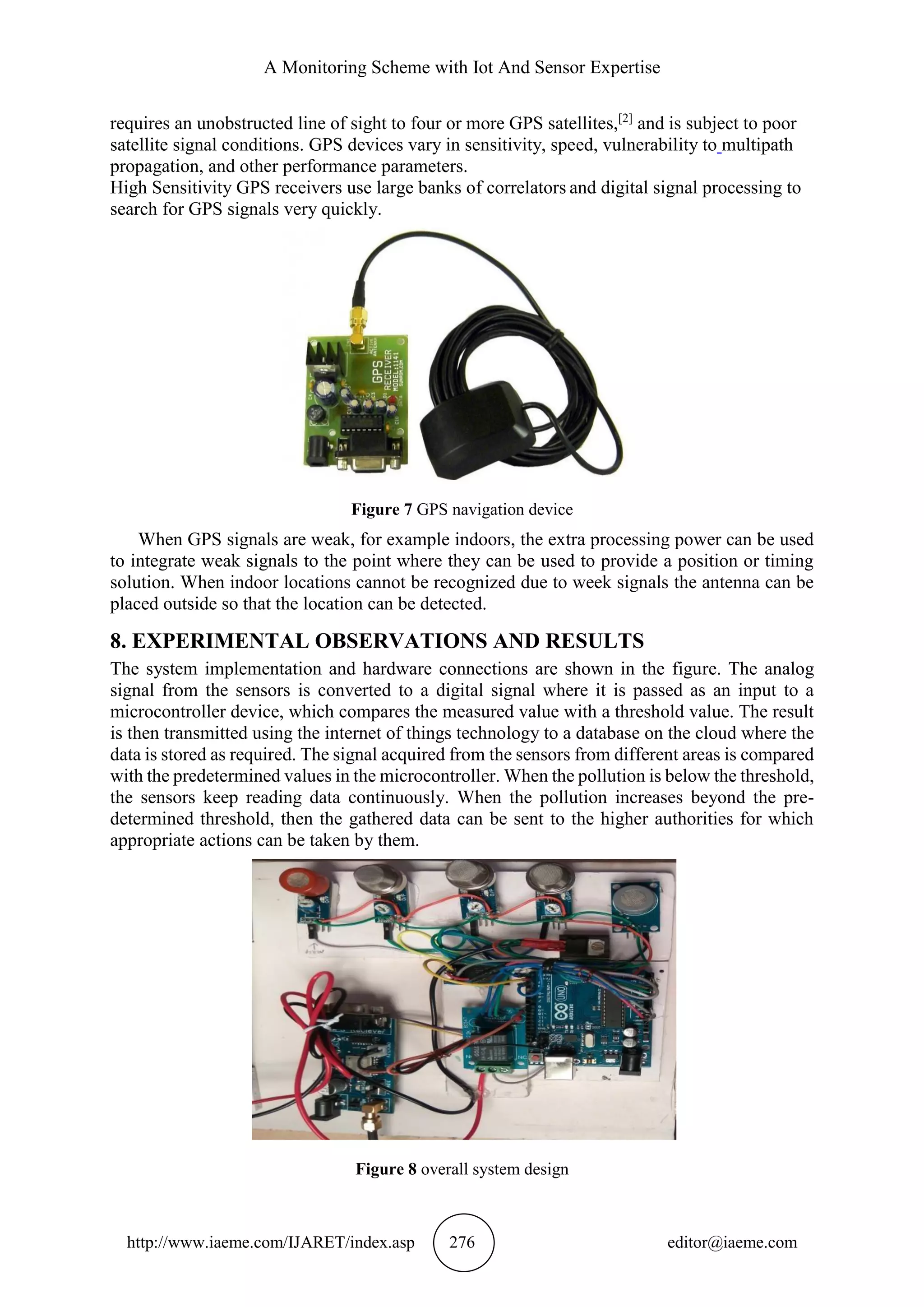 A Monitoring Scheme with Iot And Sensor Expertise
http://www.iaeme.com/IJARET/index.asp 276 editor@iaeme.com
requires an unobstructed line of sight to four or more GPS satellites,[2]
and is subject to poor
satellite signal conditions. GPS devices vary in sensitivity, speed, vulnerability to multipath
propagation, and other performance parameters.
High Sensitivity GPS receivers use large banks of correlators and digital signal processing to
search for GPS signals very quickly.
Figure 7 GPS navigation device
When GPS signals are weak, for example indoors, the extra processing power can be used
to integrate weak signals to the point where they can be used to provide a position or timing
solution. When indoor locations cannot be recognized due to week signals the antenna can be
placed outside so that the location can be detected.
8. EXPERIMENTAL OBSERVATIONS AND RESULTS
The system implementation and hardware connections are shown in the figure. The analog
signal from the sensors is converted to a digital signal where it is passed as an input to a
microcontroller device, which compares the measured value with a threshold value. The result
is then transmitted using the internet of things technology to a database on the cloud where the
data is stored as required. The signal acquired from the sensors from different areas is compared
with the predetermined values in the microcontroller. When the pollution is below the threshold,
the sensors keep reading data continuously. When the pollution increases beyond the pre-
determined threshold, then the gathered data can be sent to the higher authorities for which
appropriate actions can be taken by them.
Figure 8 overall system design
 