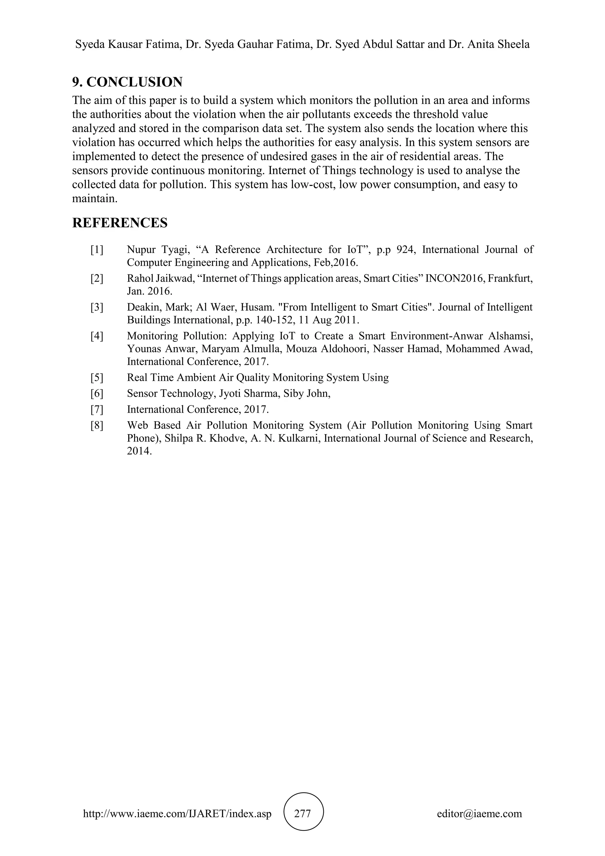 Syeda Kausar Fatima, Dr. Syeda Gauhar Fatima, Dr. Syed Abdul Sattar and Dr. Anita Sheela
http://www.iaeme.com/IJARET/index.asp 277 editor@iaeme.com
9. CONCLUSION
The aim of this paper is to build a system which monitors the pollution in an area and informs
the authorities about the violation when the air pollutants exceeds the threshold value
analyzed and stored in the comparison data set. The system also sends the location where this
violation has occurred which helps the authorities for easy analysis. In this system sensors are
implemented to detect the presence of undesired gases in the air of residential areas. The
sensors provide continuous monitoring. Internet of Things technology is used to analyse the
collected data for pollution. This system has low-cost, low power consumption, and easy to
maintain.
REFERENCES
[1] Nupur Tyagi, “A Reference Architecture for IoT”, p.p 924, International Journal of
Computer Engineering and Applications, Feb,2016.
[2] Rahol Jaikwad, “Internet of Things application areas, Smart Cities” INCON2016, Frankfurt,
Jan. 2016.
[3] Deakin, Mark; Al Waer, Husam. "From Intelligent to Smart Cities". Journal of Intelligent
Buildings International, p.p. 140-152, 11 Aug 2011.
[4] Monitoring Pollution: Applying IoT to Create a Smart Environment-Anwar Alshamsi,
Younas Anwar, Maryam Almulla, Mouza Aldohoori, Nasser Hamad, Mohammed Awad,
International Conference, 2017.
[5] Real Time Ambient Air Quality Monitoring System Using
[6] Sensor Technology, Jyoti Sharma, Siby John,
[7] International Conference, 2017.
[8] Web Based Air Pollution Monitoring System (Air Pollution Monitoring Using Smart
Phone), Shilpa R. Khodve, A. N. Kulkarni, International Journal of Science and Research,
2014.
 